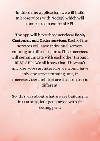 In this demo application, we will build
microservices with NodeJS which will
connect to an external API.


The app will have three services: Book,
Customer, and Order services. Each of the
services will have individual servers
running on different ports. These services
will communicate with each other through
REST APIs. We all know that if it wasn’t
microservices architecture we would have
only one server running. But, in
microservices architecture the scenario is
different.


So, this was about what we are building in
this tutorial, let’s get started with the
coding part.


 