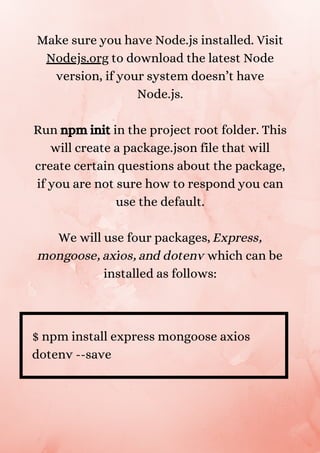 Make sure you have Node.js installed. Visit
Nodejs.org to download the latest Node
version, if your system doesn’t have
Node.js.


Run npm init in the project root folder. This
will create a package.json file that will
create certain questions about the package,
if you are not sure how to respond you can
use the default.


We will use four packages, Express,
mongoose, axios, and dotenv which can be
installed as follows:


$ npm install express mongoose axios
dotenv --save
 