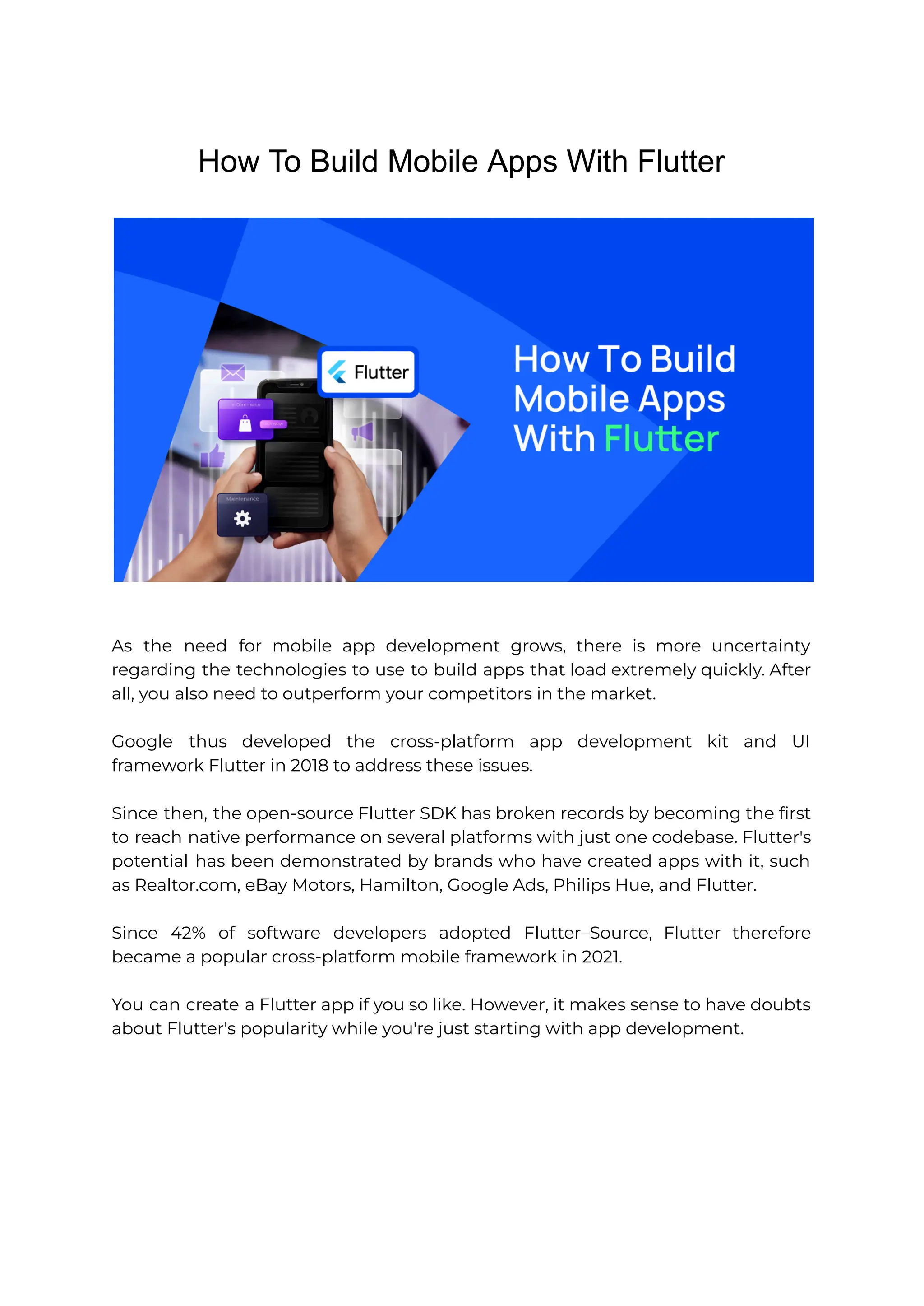 How To Build Mobile Apps With Flutter As the need for mobile app development grows, there is more uncertainty regarding the technologies to use to build apps that load extremely quickly. After all, you also need to outperform your competitors in the market. Google thus developed the cross-platform app development kit and UI framework Flutter in 2018 to address these issues. Since then, the open-source Flutter SDK has broken records by becoming the first to reach native performance on several platforms with just one codebase. Flutter's potential has been demonstrated by brands who have created apps with it, such as Realtor.com, eBay Motors, Hamilton, Google Ads, Philips Hue, and Flutter. Since 42% of software developers adopted Flutter–Source, Flutter therefore became a popular cross-platform mobile framework in 2021. You can create a Flutter app if you so like. However, it makes sense to have doubts about Flutter's popularity while you're just starting with app development. 