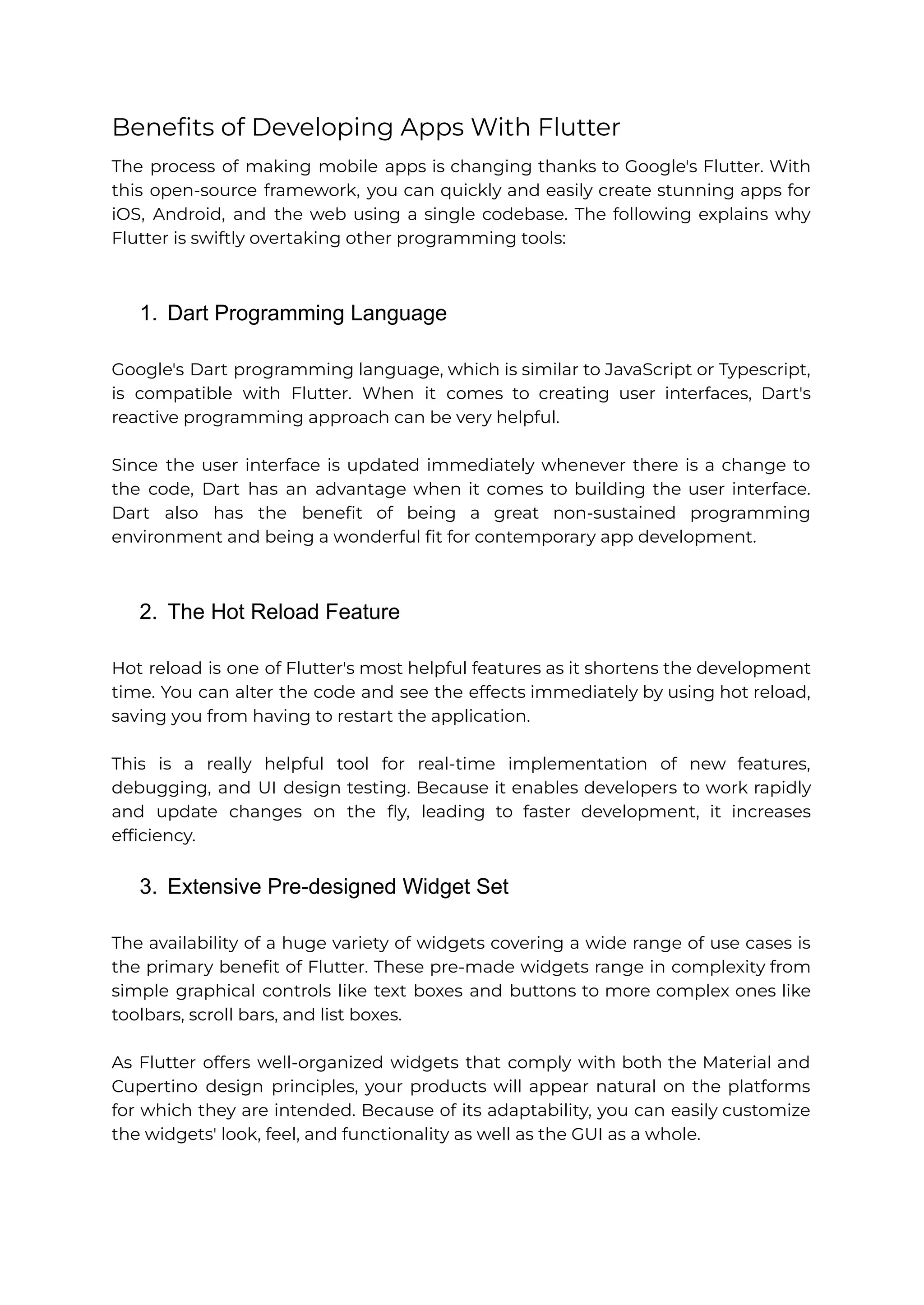 Benefits of Developing Apps With Flutter The process of making mobile apps is changing thanks to Google's Flutter. With this open-source framework, you can quickly and easily create stunning apps for iOS, Android, and the web using a single codebase. The following explains why Flutter is swiftly overtaking other programming tools: 1. Dart Programming Language Google's Dart programming language, which is similar to JavaScript or Typescript, is compatible with Flutter. When it comes to creating user interfaces, Dart's reactive programming approach can be very helpful. Since the user interface is updated immediately whenever there is a change to the code, Dart has an advantage when it comes to building the user interface. Dart also has the benefit of being a great non-sustained programming environment and being a wonderful fit for contemporary app development. 2. The Hot Reload Feature Hot reload is one of Flutter's most helpful features as it shortens the development time. You can alter the code and see the effects immediately by using hot reload, saving you from having to restart the application. This is a really helpful tool for real-time implementation of new features, debugging, and UI design testing. Because it enables developers to work rapidly and update changes on the fly, leading to faster development, it increases efficiency. 3. Extensive Pre-designed Widget Set The availability of a huge variety of widgets covering a wide range of use cases is the primary benefit of Flutter. These pre-made widgets range in complexity from simple graphical controls like text boxes and buttons to more complex ones like toolbars, scroll bars, and list boxes. As Flutter offers well-organized widgets that comply with both the Material and Cupertino design principles, your products will appear natural on the platforms for which they are intended. Because of its adaptability, you can easily customize the widgets' look, feel, and functionality as well as the GUI as a whole. 