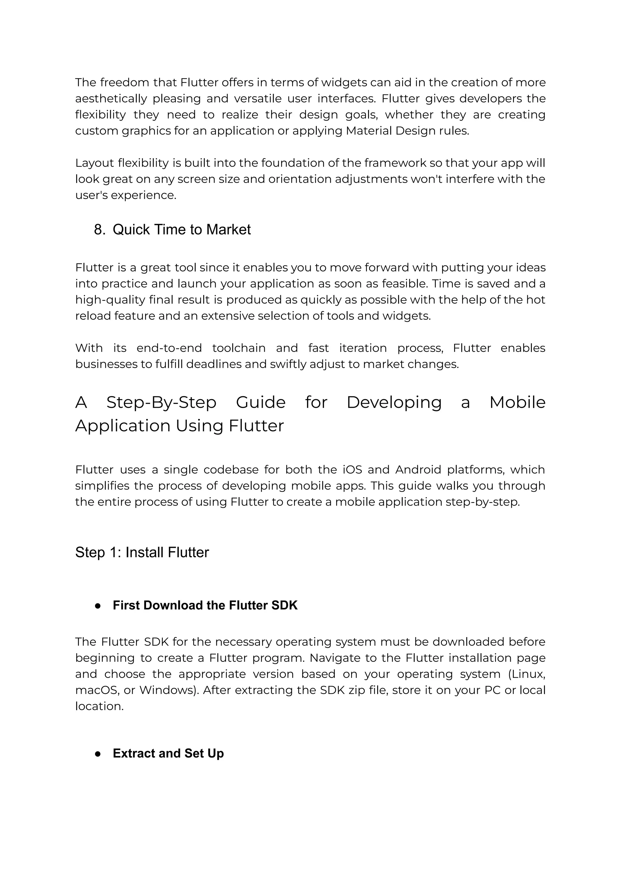 The freedom that Flutter offers in terms of widgets can aid in the creation of more aesthetically pleasing and versatile user interfaces. Flutter gives developers the flexibility they need to realize their design goals, whether they are creating custom graphics for an application or applying Material Design rules. Layout flexibility is built into the foundation of the framework so that your app will look great on any screen size and orientation adjustments won't interfere with the user's experience. 8. Quick Time to Market Flutter is a great tool since it enables you to move forward with putting your ideas into practice and launch your application as soon as feasible. Time is saved and a high-quality final result is produced as quickly as possible with the help of the hot reload feature and an extensive selection of tools and widgets. With its end-to-end toolchain and fast iteration process, Flutter enables businesses to fulfill deadlines and swiftly adjust to market changes. A Step-By-Step Guide for Developing a Mobile Application Using Flutter Flutter uses a single codebase for both the iOS and Android platforms, which simplifies the process of developing mobile apps. This guide walks you through the entire process of using Flutter to create a mobile application step-by-step. Step 1: Install Flutter ● First Download the Flutter SDK The Flutter SDK for the necessary operating system must be downloaded before beginning to create a Flutter program. Navigate to the Flutter installation page and choose the appropriate version based on your operating system (Linux, macOS, or Windows). After extracting the SDK zip file, store it on your PC or local location. ● Extract and Set Up 