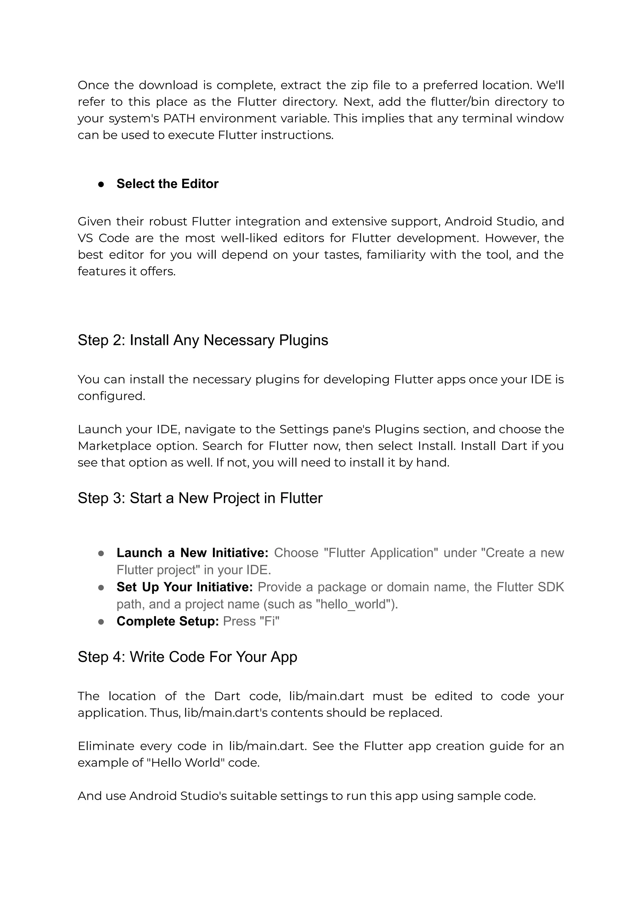Once the download is complete, extract the zip file to a preferred location. We'll refer to this place as the Flutter directory. Next, add the flutter/bin directory to your system's PATH environment variable. This implies that any terminal window can be used to execute Flutter instructions. ● Select the Editor Given their robust Flutter integration and extensive support, Android Studio, and VS Code are the most well-liked editors for Flutter development. However, the best editor for you will depend on your tastes, familiarity with the tool, and the features it offers. Step 2: Install Any Necessary Plugins You can install the necessary plugins for developing Flutter apps once your IDE is configured. Launch your IDE, navigate to the Settings pane's Plugins section, and choose the Marketplace option. Search for Flutter now, then select Install. Install Dart if you see that option as well. If not, you will need to install it by hand. Step 3: Start a New Project in Flutter ● Launch a New Initiative: Choose "Flutter Application" under "Create a new Flutter project" in your IDE. ● Set Up Your Initiative: Provide a package or domain name, the Flutter SDK path, and a project name (such as "hello_world"). ● Complete Setup: Press "Fi" Step 4: Write Code For Your App The location of the Dart code, lib/main.dart must be edited to code your application. Thus, lib/main.dart's contents should be replaced. Eliminate every code in lib/main.dart. See the Flutter app creation guide for an example of "Hello World" code. And use Android Studio's suitable settings to run this app using sample code. 