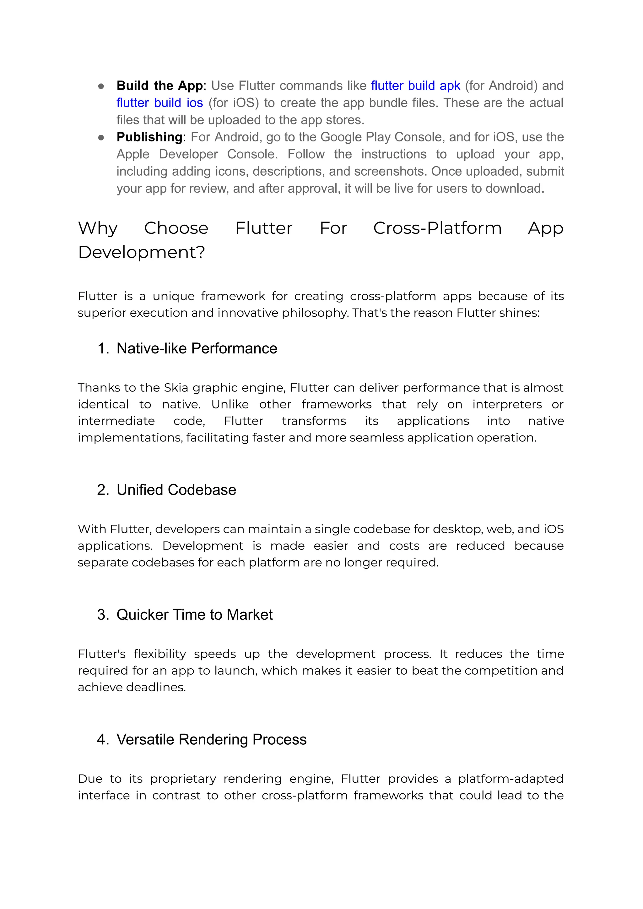● Build the App: Use Flutter commands like flutter build apk (for Android) and flutter build ios (for iOS) to create the app bundle files. These are the actual files that will be uploaded to the app stores. ● Publishing: For Android, go to the Google Play Console, and for iOS, use the Apple Developer Console. Follow the instructions to upload your app, including adding icons, descriptions, and screenshots. Once uploaded, submit your app for review, and after approval, it will be live for users to download. Why Choose Flutter For Cross-Platform App Development? Flutter is a unique framework for creating cross-platform apps because of its superior execution and innovative philosophy. That's the reason Flutter shines: 1. Native-like Performance Thanks to the Skia graphic engine, Flutter can deliver performance that is almost identical to native. Unlike other frameworks that rely on interpreters or intermediate code, Flutter transforms its applications into native implementations, facilitating faster and more seamless application operation. 2. Unified Codebase With Flutter, developers can maintain a single codebase for desktop, web, and iOS applications. Development is made easier and costs are reduced because separate codebases for each platform are no longer required. 3. Quicker Time to Market Flutter's flexibility speeds up the development process. It reduces the time required for an app to launch, which makes it easier to beat the competition and achieve deadlines. 4. Versatile Rendering Process Due to its proprietary rendering engine, Flutter provides a platform-adapted interface in contrast to other cross-platform frameworks that could lead to the 