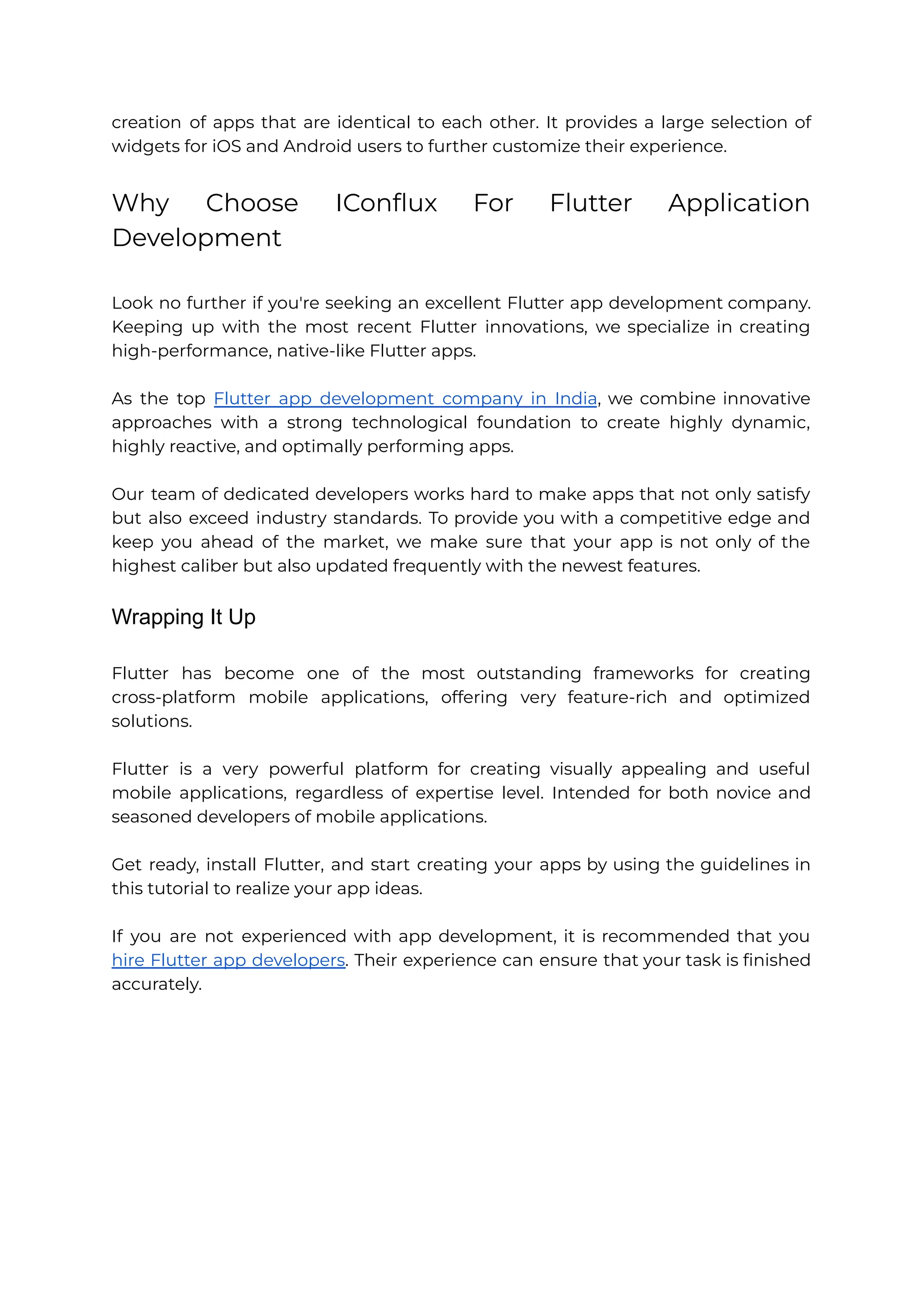 creation of apps that are identical to each other. It provides a large selection of widgets for iOS and Android users to further customize their experience. Why Choose IConflux For Flutter Application Development Look no further if you're seeking an excellent Flutter app development company. Keeping up with the most recent Flutter innovations, we specialize in creating high-performance, native-like Flutter apps. As the top Flutter app development company in India, we combine innovative approaches with a strong technological foundation to create highly dynamic, highly reactive, and optimally performing apps. Our team of dedicated developers works hard to make apps that not only satisfy but also exceed industry standards. To provide you with a competitive edge and keep you ahead of the market, we make sure that your app is not only of the highest caliber but also updated frequently with the newest features. Wrapping It Up Flutter has become one of the most outstanding frameworks for creating cross-platform mobile applications, offering very feature-rich and optimized solutions. Flutter is a very powerful platform for creating visually appealing and useful mobile applications, regardless of expertise level. Intended for both novice and seasoned developers of mobile applications. Get ready, install Flutter, and start creating your apps by using the guidelines in this tutorial to realize your app ideas. If you are not experienced with app development, it is recommended that you hire Flutter app developers. Their experience can ensure that your task is finished accurately. 