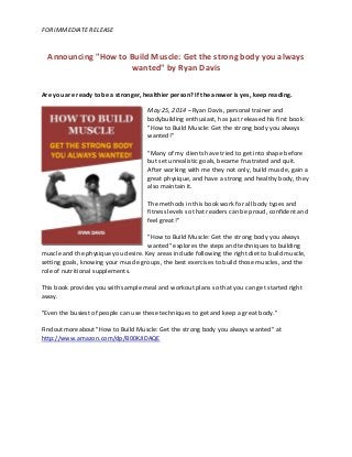 FOR IMMEDIATE RELEASE
Announcing "How to Build Muscle: Get the strong body you always
wanted" by Ryan Davis
Are you are ready to be a stronger, healthier person? If the answer is yes, keep reading.
May 25, 2014 – Ryan Davis, personal trainer and
bodybuilding enthusiast, has just released his first book
"How to Build Muscle: Get the strong body you always
wanted!"
"Many of my clients have tried to get into shape before
but set unrealistic goals, became frustrated and quit.
After working with me they not only, build muscle, gain a
great physique, and have a strong and healthy body, they
also maintain it.
The methods in this book work for all body types and
fitness levels so that readers can be proud, confident and
feel great!"
"How to Build Muscle: Get the strong body you always
wanted" explores the steps and techniques to building
muscle and the physique you desire. Key areas include following the right diet to build muscle,
setting goals, knowing your muscle groups, the best exercises to build those muscles, and the
role of nutritional supplements.
This book provides you with sample meal and workout plans so that you can get started right
away.
"Even the busiest of people can use these techniques to get and keep a great body."
Find out more about "How to Build Muscle: Get the strong body you always wanted" at
http://www.amazon.com/dp/B00KJIDAQE
 