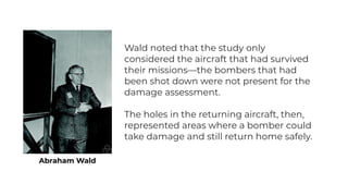 Abraham Wald
Wald noted that the study only
considered the aircraft that had survived
their missions—the bombers that had
been shot down were not present for the
damage assessment.
The holes in the returning aircraft, then,
represented areas where a bomber could
take damage and still return home safely.
 