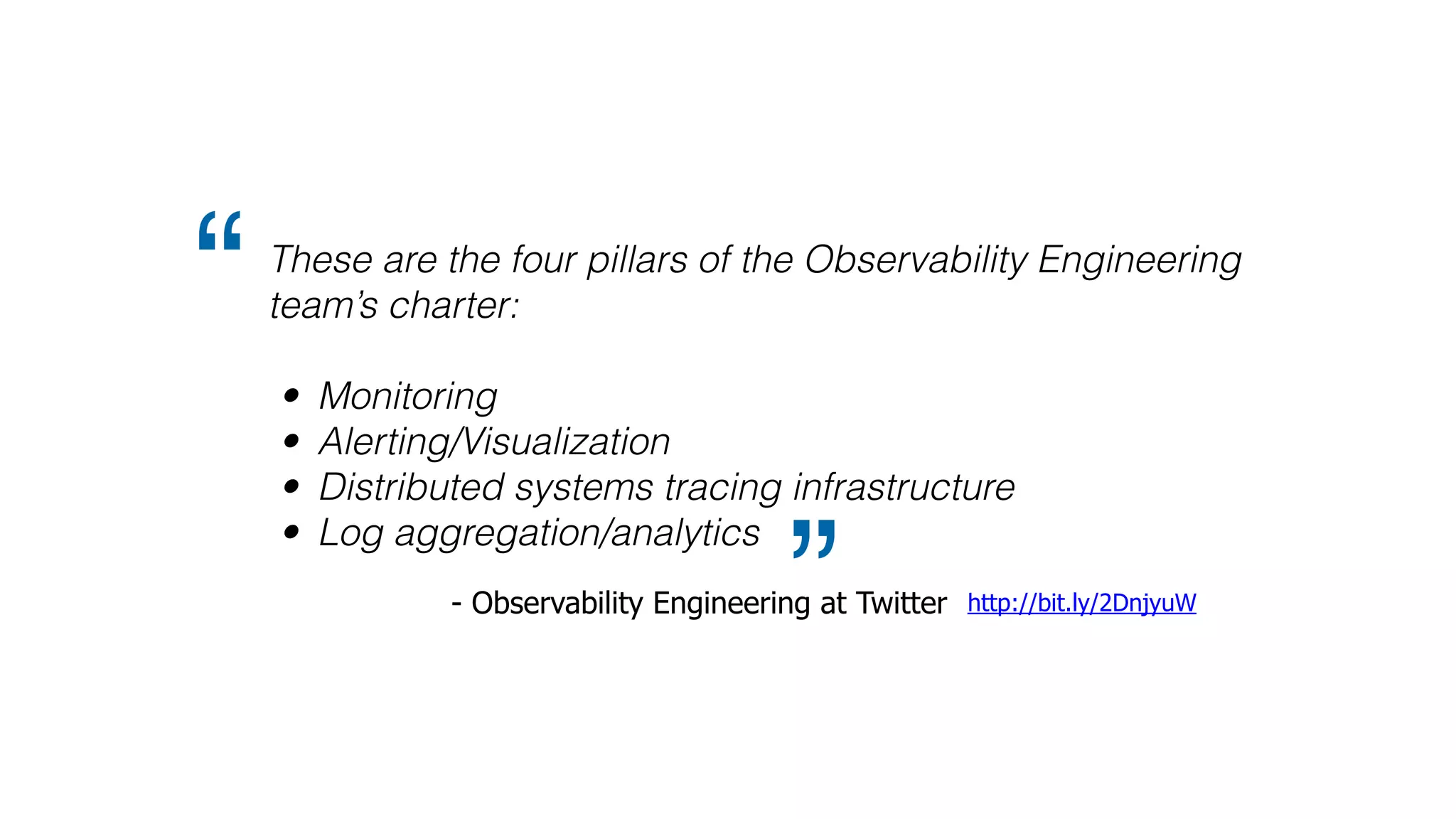 These are the four pillars of the Observability Engineering
team’s charter:
• Monitoring
• Alerting/Visualization
• Distributed systems tracing infrastructure
• Log aggregation/analytics
“
” http://bit.ly/2DnjyuW- Observability Engineering at Twitter
 