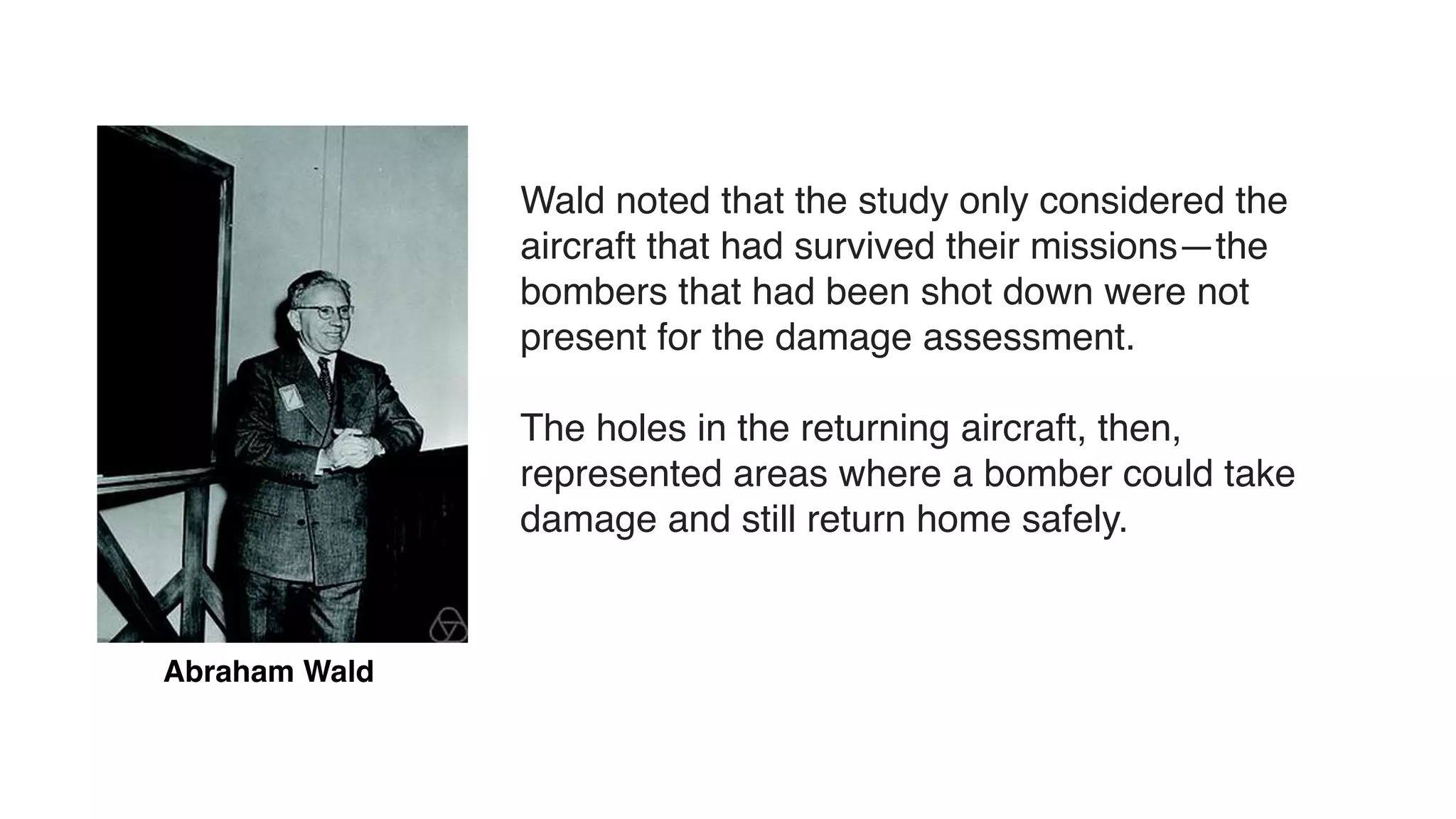 Abraham Wald
Wald noted that the study only considered the
aircraft that had survived their missions—the
bombers that had been shot down were not
present for the damage assessment.
The holes in the returning aircraft, then,
represented areas where a bomber could take
damage and still return home safely.
 