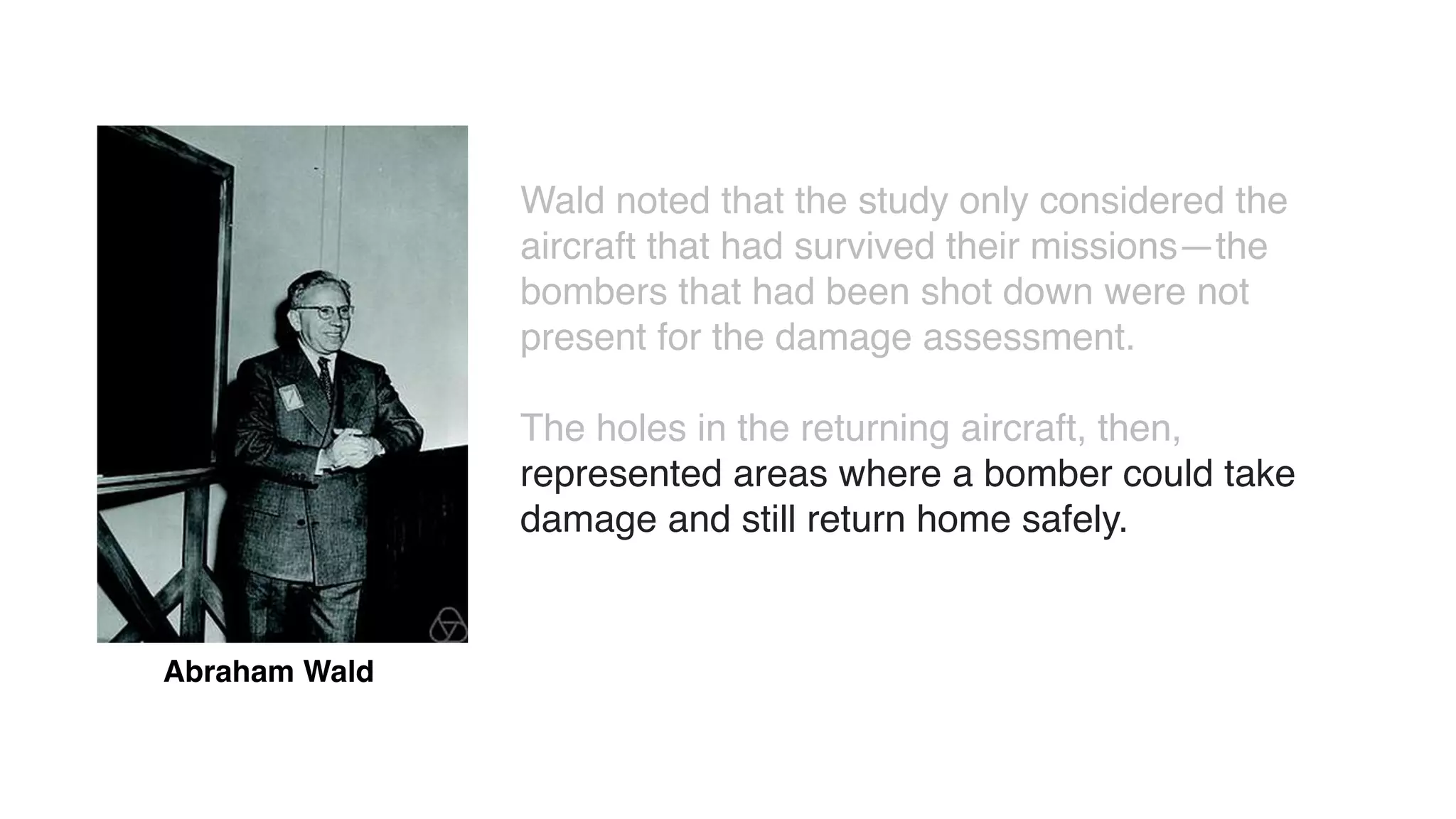 Abraham Wald
Wald noted that the study only considered the
aircraft that had survived their missions—the
bombers that had been shot down were not
present for the damage assessment.
The holes in the returning aircraft, then,
represented areas where a bomber could take
damage and still return home safely.
 