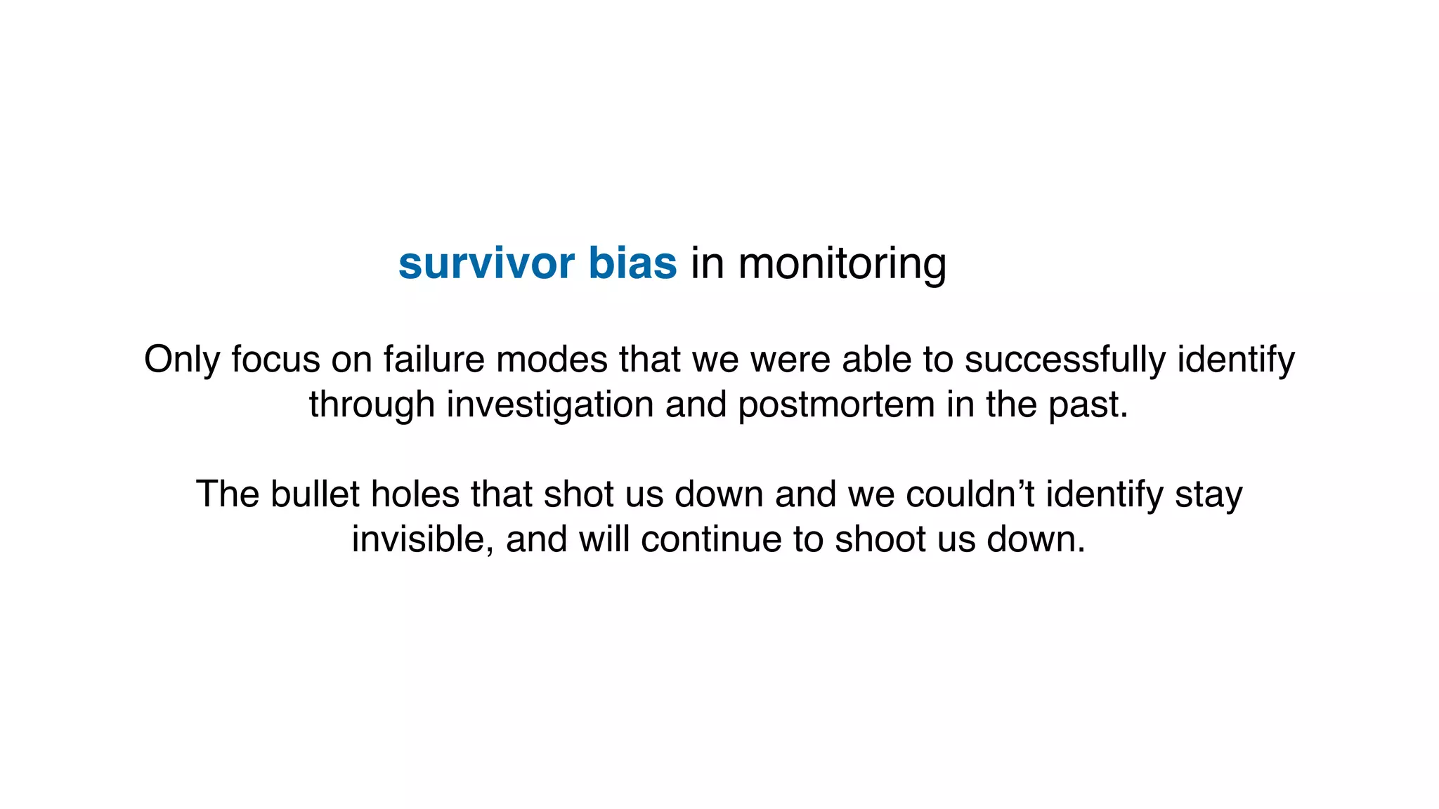 survivor bias in monitoring
Only focus on failure modes that we were able to successfully identify
through investigation and postmortem in the past.
The bullet holes that shot us down and we couldn’t identify stay
invisible, and will continue to shoot us down.
 