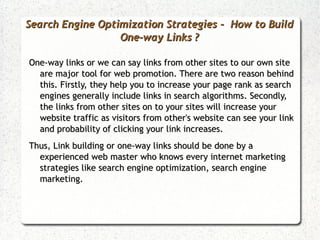 Search Engine Optimization Strategies - How to Build
                  One-way Links ?

One-way links or we can say links from other sites to our own site
  are major tool for web promotion. There are two reason behind
  this. Firstly, they help you to increase your page rank as search
  engines generally include links in search algorithms. Secondly,
  the links from other sites on to your sites will increase your
  website traffic as visitors from other's website can see your link
  and probability of clicking your link increases.
Thus, Link building or one-way links should be done by a
  experienced web master who knows every internet marketing
  strategies like search engine optimization, search engine
  marketing.
 