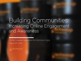 Building Communities:
Increasing Online Engagement
and Awareness
For the Canadian Association for Community Living
March 10th, 2015
 