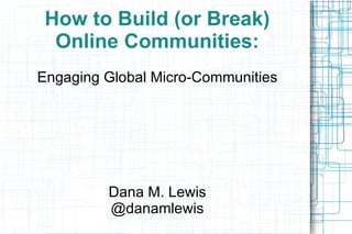 How to Build (or Break) Online Communities: Engaging Global Micro-Communities Dana M. Lewis @danamlewis 