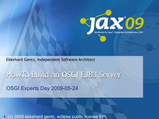 Ekkehard Gentz, Independent Software Architect



 HowTo Build an OSGI EJB3 Server
 OSGI Experts Day 2009-05-24



                                                        1
 (c) 2009 ekkehard gentz, eclipse public license EPL
 