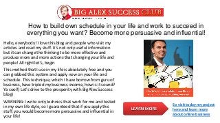 How to build own schedule in your life and work to succeed in
everything you want? Become more persuasive and influential!
Hello, everybody! I love this blog and people who visit my
articles and read my stuff. It’s not only useful information
but it can change the thinking to be more effective and
produce more and more actions that changing your life and
people! All right let’s, begin
This method that I use in my life is absolutely free and you
can grabbed this system and apply now on your life and
schedule. This technique, which I have borrow from guru of
business, have tripled my business income, how is it sound?
Ya cool!) Let’s drive to the prosperity with Big Alex Success
blog)
WARNING: I write only technics that work for me and tested
in my own life style, so I guaranteed that if you apply this
stuff, you would become more persuasive and influential in
your life!
So visit today my project
here and learn more
about online business
 