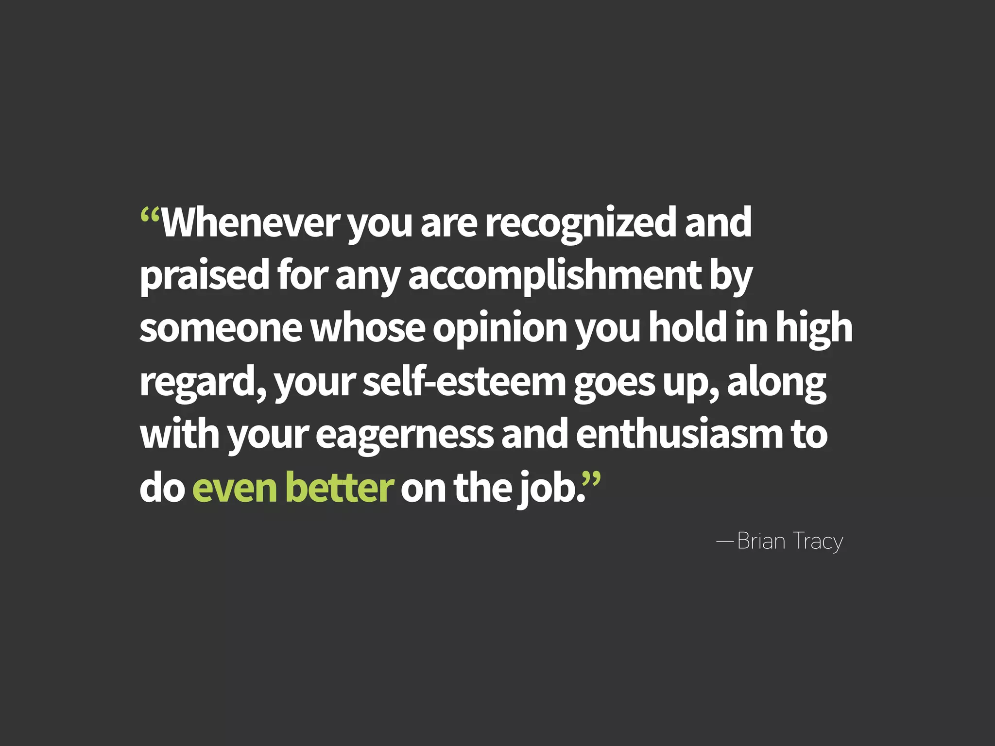 How to Build Productivity Through Reward and Recognition 
“Whenever you are recognized and 
praised for any accomplishment by 
someone whose opinion you hold in high 
regard, your self-esteem goes up, along 
with your eagerness and enthusiasm to 
do even better on the job.” 
—Brian Tracy 
bamboohr.com cornerstoneondemand.com 
 