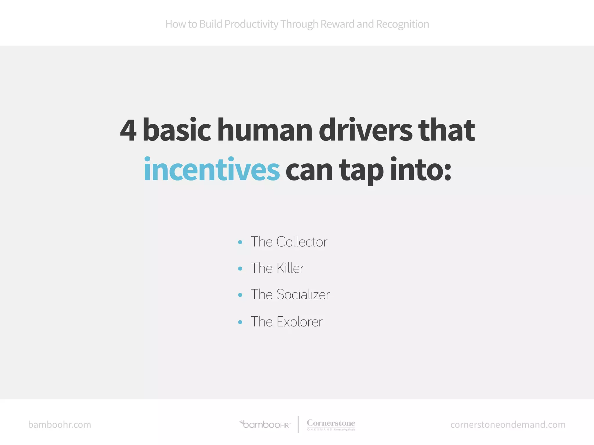 How to Build Productivity Through Reward and Recognition 
4 basic human drivers that 
incentives can tap into: 
• The Collector 
• The Killer 
• The Socializer 
• The Explorer 
bamboohr.com cornerstoneondemand.com 
 