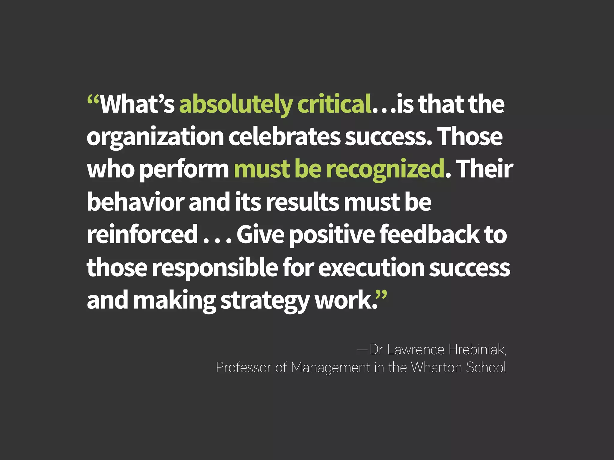 How to Build Productivity Through Reward and Recognition 
“What’s absolutely critical…is that the 
organization celebrates success. Those 
who perform must be recognized. Their 
behavior and its results must be 
reinforced . . . Give positive feedback to 
those responsible for execution success 
and making strategy work.” 
—Dr Lawrence Hrebiniak, 
Professor of Management in the Wharton School 
bamboohr.com cornerstoneondemand.com 
 