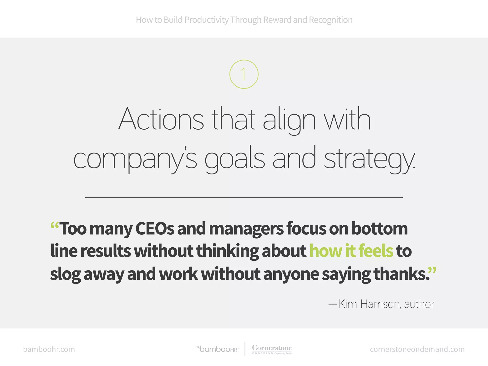 How to Build Productivity Through Reward and Recognition 
Actions that align with 
company’s goals and strategy. 
“Too many CEOs and managers focus on bottom 
line results without thinking about how it feels to 
slog away and work without anyone saying thanks.” 
—Kim Harrison, author 
bamboohr.com cornerstoneondemand.com 
 