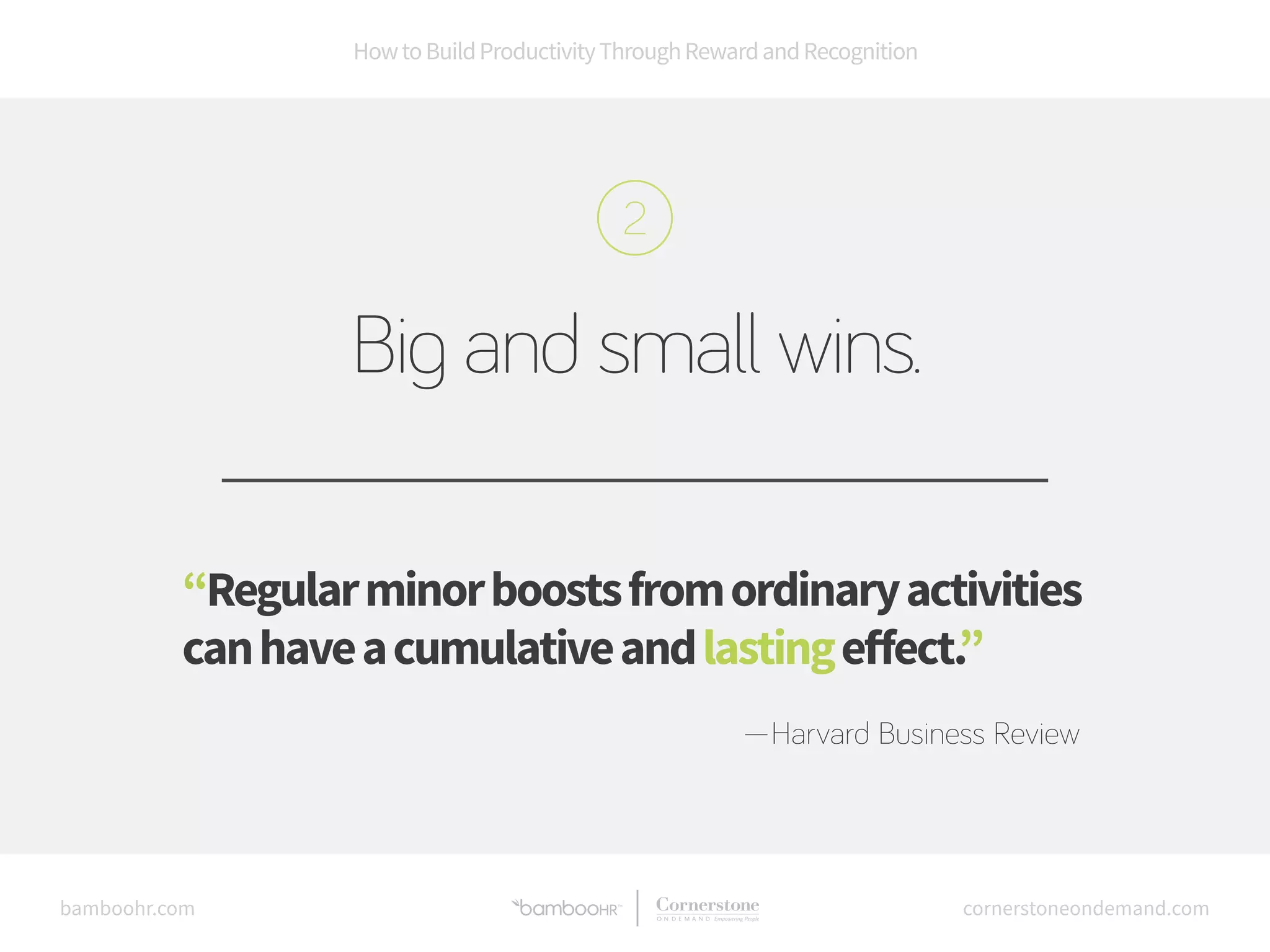 How to Build Productivity Through Reward and Recognition 
Big and small wins. 
“Regular minor boosts from ordinary activities 
can have a cumulative and lasting effect.” 
—Harvard Business Review 
bamboohr.com cornerstoneondemand.com 
 