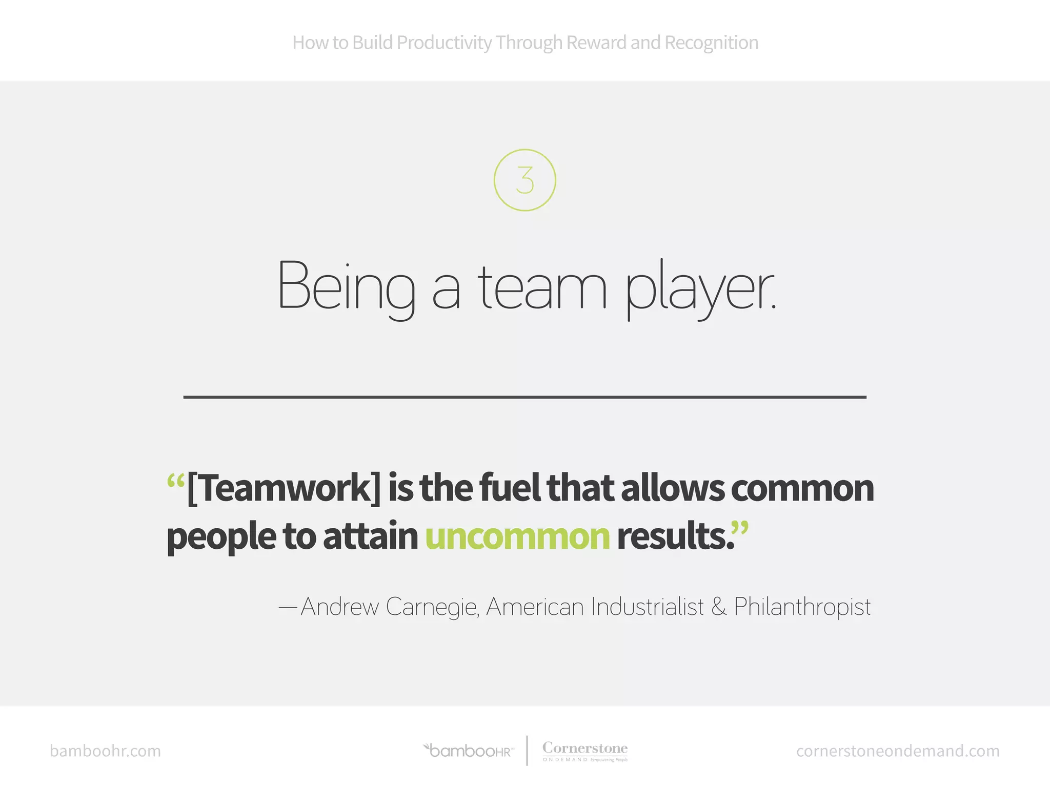 How to Build Productivity Through Reward and Recognition 
Being a team player. 
“[Teamwork] is the fuel that allows common 
people to attain uncommon results.” 
—Andrew Carnegie, American Industrialist & Philanthropist 
bamboohr.com cornerstoneondemand.com 
 