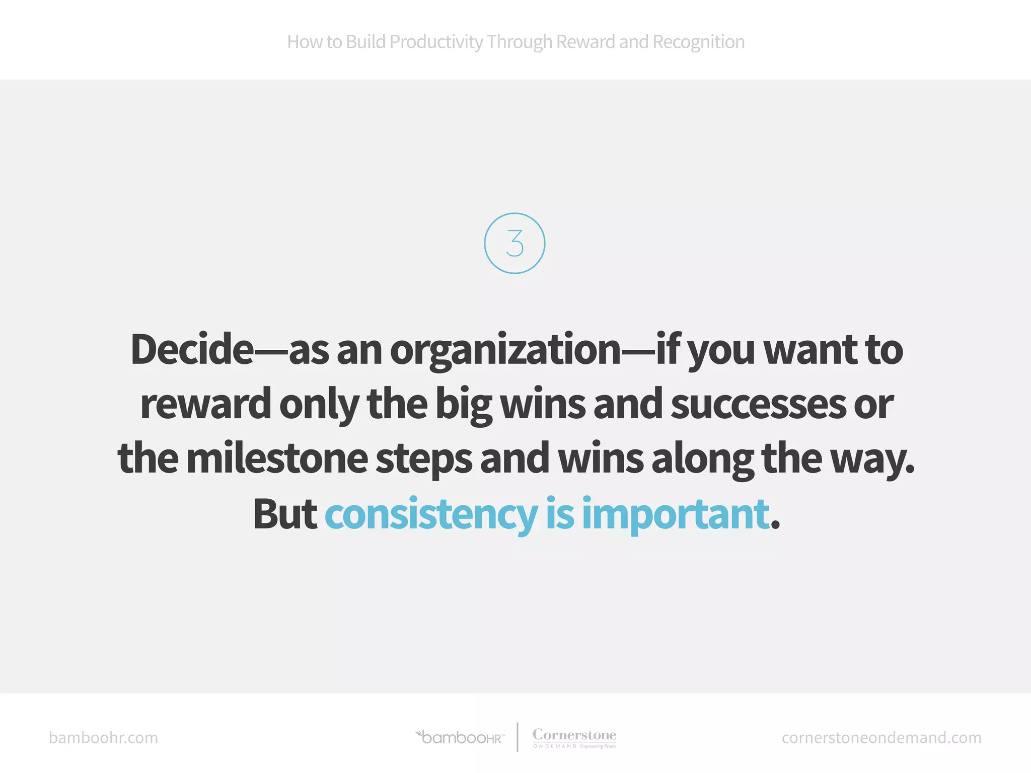 How to Build Productivity Through Reward and Recognition 
Decide—as an organization—if you want to 
reward only the big wins and successes or 
the milestone steps and wins along the way. 
But consistency is important. 
bamboohr.com cornerstoneondemand.com 
 