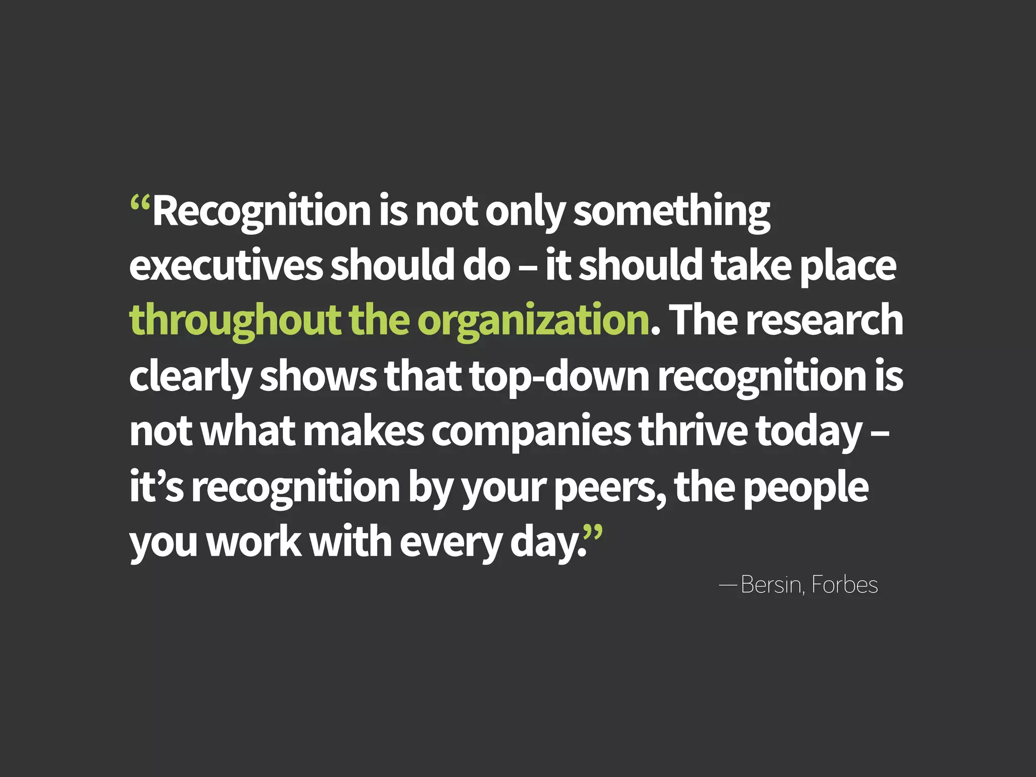 How to Build Productivity Through Reward and Recognition 
“Recognition is not only something 
executives should do – it should take place 
throughout the organization. The research 
clearly shows that top-down recognition is 
not what makes companies thrive today – 
it’s recognition by your peers, the people 
you work with every day.” 
—Bersin, Forbes 
bamboohr.com cornerstoneondemand.com 
 