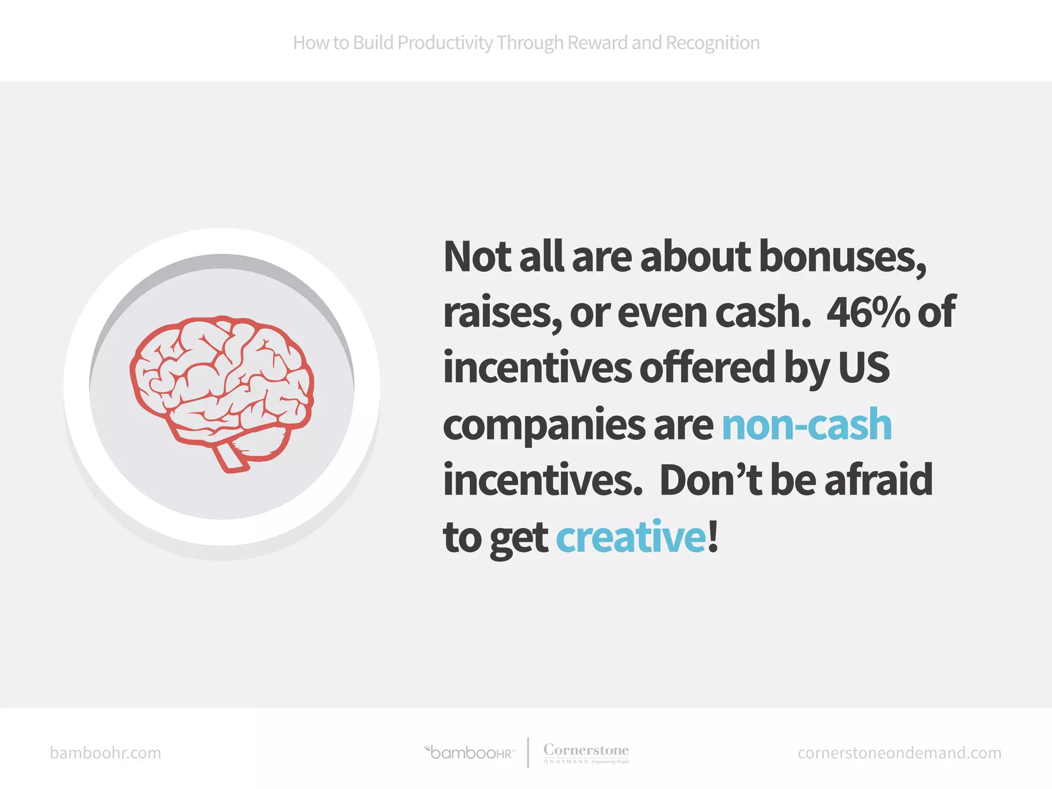 How to Build Productivity Through Reward and Recognition 
Not all are about bonuses, 
raises, or even cash. 46% of 
incentives offered by US 
companies are non-cash 
incentives. Don’t be afraid 
to get creative! 
bamboohr.com cornerstoneondemand.com 
 