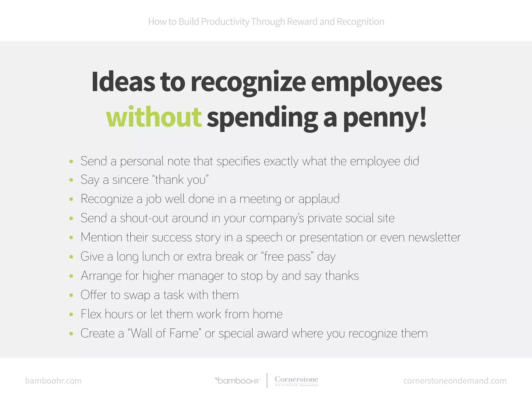 How to Build Productivity Through Reward and Recognition 
Ideas to recognize employees 
without spending a penny! 
• Send a personal note that specifies exactly what the employee did 
• Say a sincere “thank you” 
• Recognize a job well done in a meeting or applaud 
• Send a shout-out around in your company’s private social site 
• Mention their success story in a speech or presentation or even newsletter 
• Give a long lunch or extra break or “free pass” day 
• Arrange for higher manager to stop by and say thanks 
• Offer to swap a task with them 
• Flex hours or let them work from home 
• Create a “Wall of Fame” or special award where you recognize them 
bamboohr.com cornerstoneondemand.com 
 