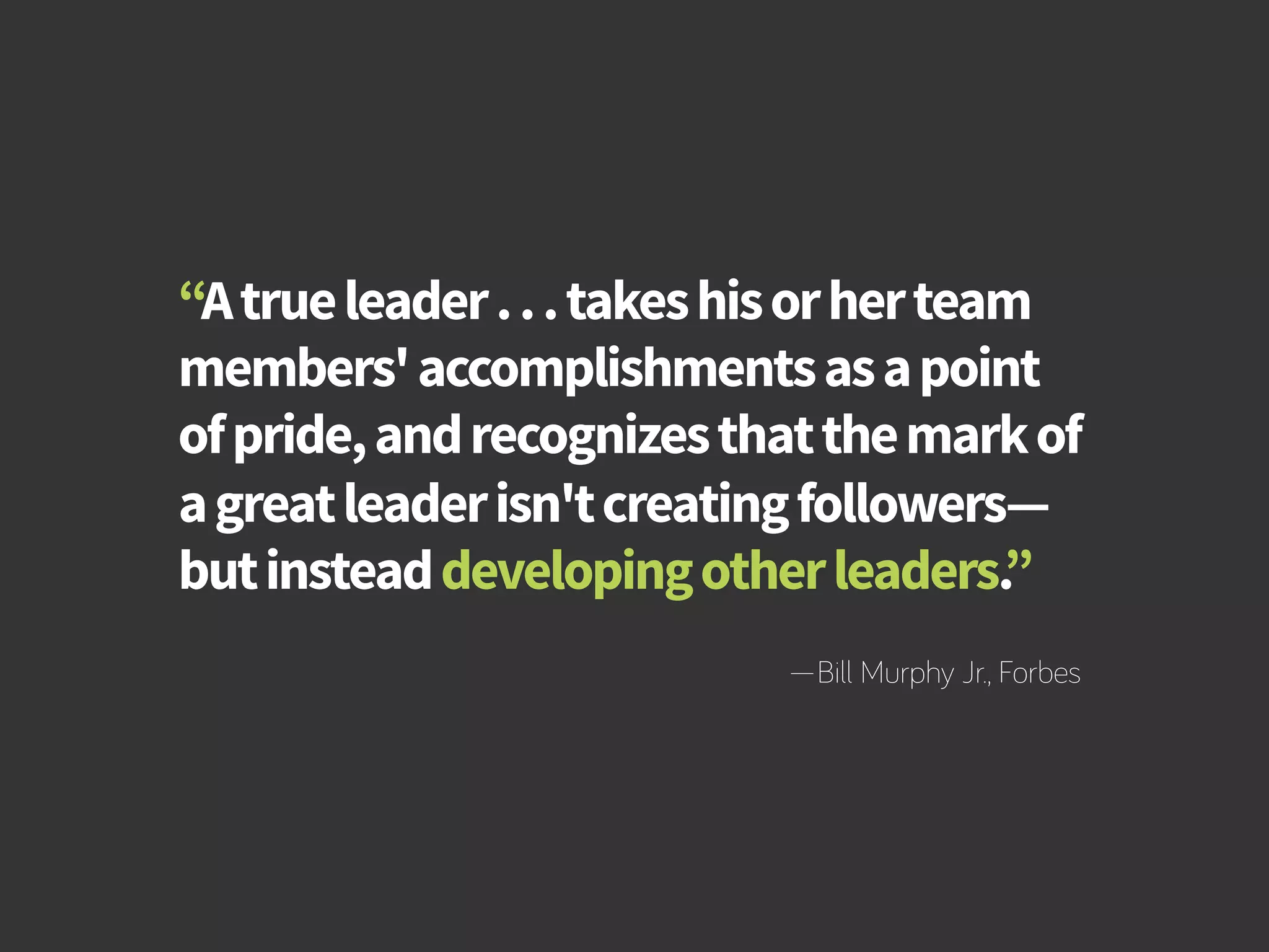 How to Build Productivity Through Reward and Recognition 
“A true leader . . . takes his or her team 
members' accomplishments as a point 
of pride, and recognizes that the mark of 
a great leader isn't creating followers— 
but instead developing other leaders.” 
—Bill Murphy Jr., Forbes 
bamboohr.com cornerstoneondemand.com 
 