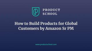 www.productschool.com
How to Build Products for Global
Customers by Amazon Sr PM
 