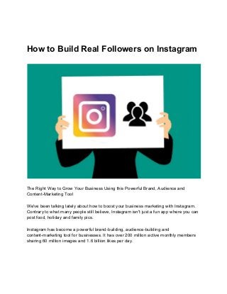 How to Build Real Followers on Instagram
The Right Way to Grow Your Business Using this Powerful Brand, Audience and
Content-Marketing Tool
We've been talking lately about how to boost your business marketing with Instagram.
Contrary to what many people still believe, Instagram isn't just a fun app where you can
post food, holiday and family pics.
Instagram has become a powerful brand-building, audience-building and
content-marketing tool for businesses. It has over 200 million active monthly members
sharing 60 million images and 1.6 billion likes per day.
 