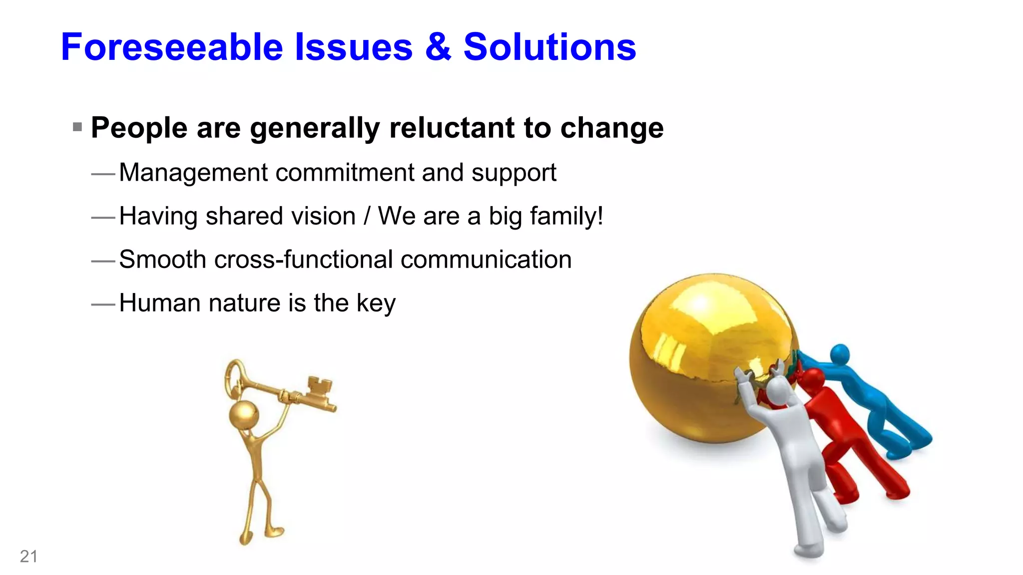 21 
Foreseeable Issues & Solutions 
 People are generally reluctant to change 
―Management commitment and support 
―Having shared vision / We are a big family! 
―Smooth cross-functional communication 
―Human nature is the key 
 