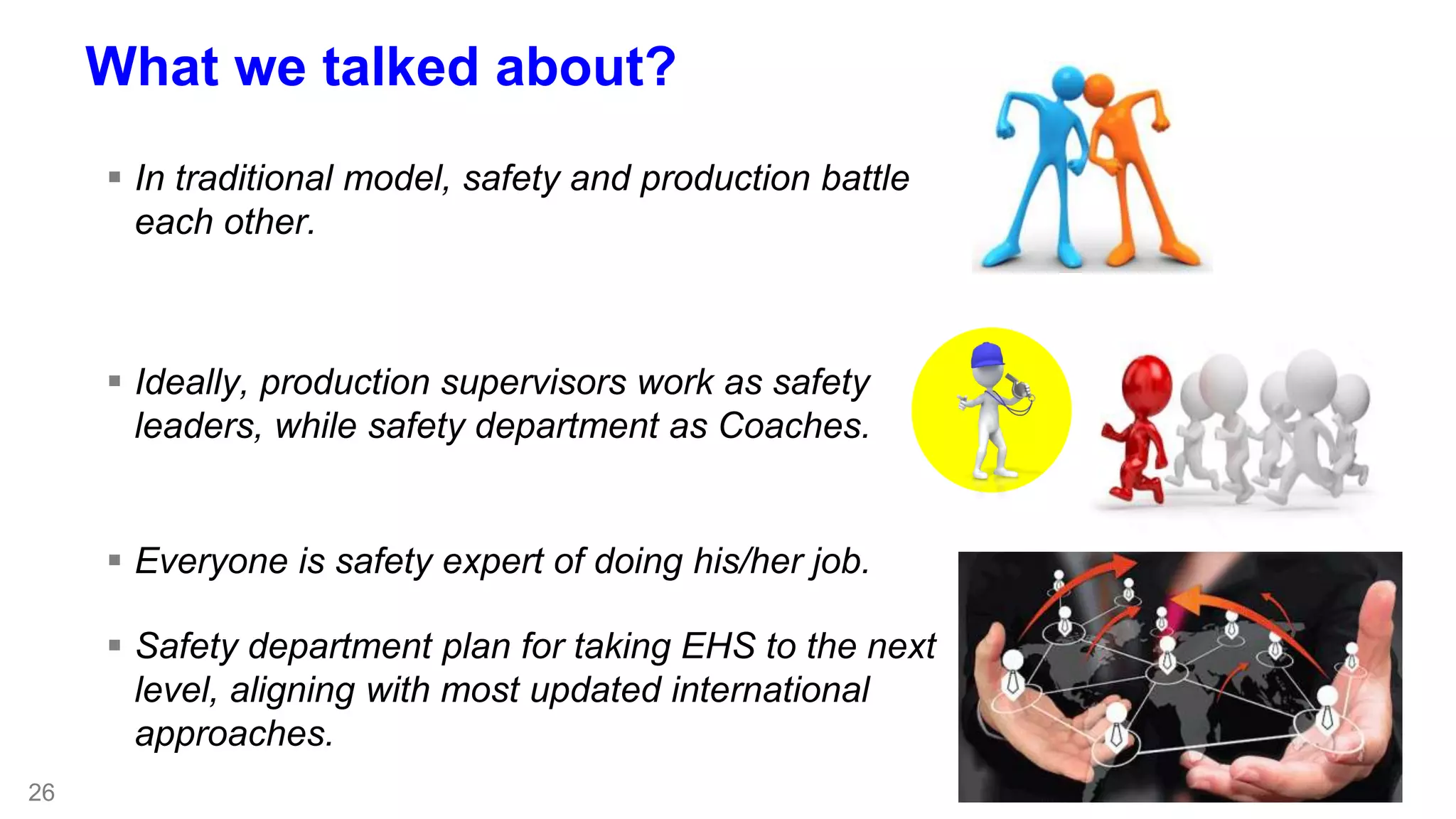 26 
What we talked about? 
 In traditional model, safety and production battle 
each other. 
 Ideally, production supervisors work as safety 
leaders, while safety department as Coaches. 
 Everyone is safety expert of doing his/her job. 
 Safety department plan for taking EHS to the next 
level, aligning with most updated international 
approaches. 
 