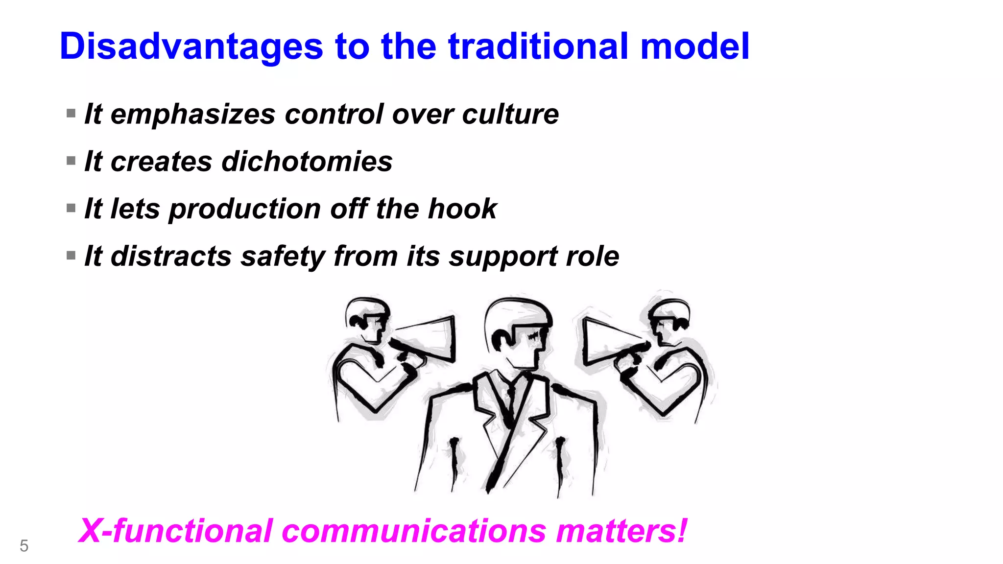 5 
Disadvantages to the traditional model 
 It emphasizes control over culture 
 It creates dichotomies 
 It lets production off the hook 
 It distracts safety from its support role 
X-functional communications matters! 
 