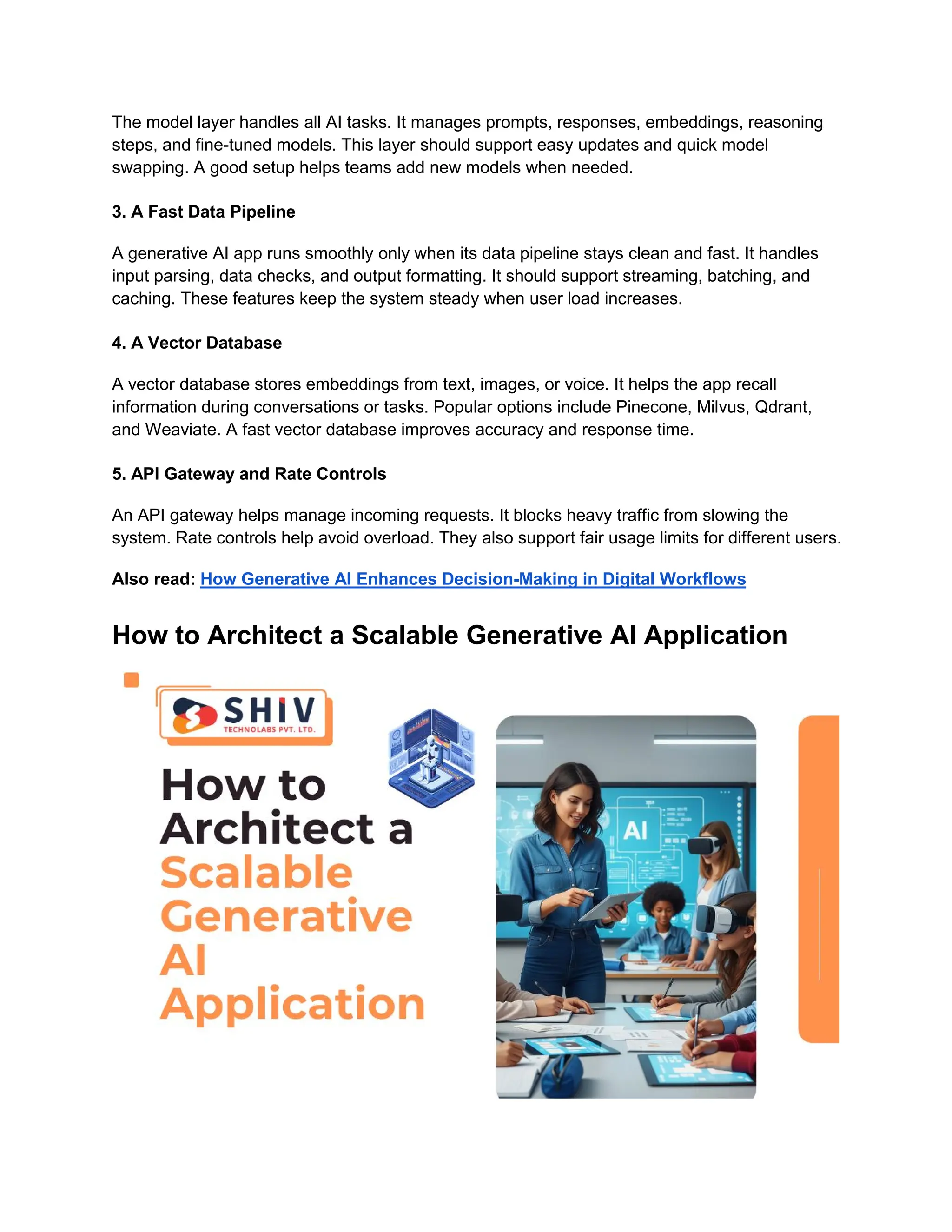 The model layer handles all AI tasks. It manages prompts, responses, embeddings, reasoning
steps, and fine-tuned models. This layer should support easy updates and quick model
swapping. A good setup helps teams add new models when needed.
3. A Fast Data Pipeline
A generative AI app runs smoothly only when its data pipeline stays clean and fast. It handles
input parsing, data checks, and output formatting. It should support streaming, batching, and
caching. These features keep the system steady when user load increases.
4. A Vector Database
A vector database stores embeddings from text, images, or voice. It helps the app recall
information during conversations or tasks. Popular options include Pinecone, Milvus, Qdrant,
and Weaviate. A fast vector database improves accuracy and response time.
5. API Gateway and Rate Controls
An API gateway helps manage incoming requests. It blocks heavy traffic from slowing the
system. Rate controls help avoid overload. They also support fair usage limits for different users.
Also read: How Generative AI Enhances Decision-Making in Digital Workflows
How to Architect a Scalable Generative AI Application
 