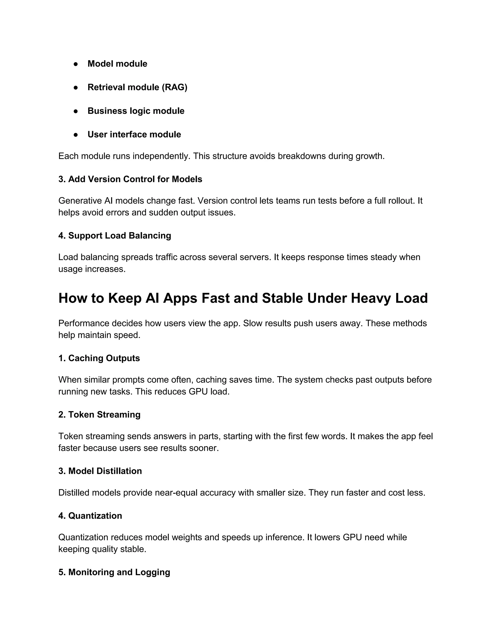 ● Model module
● Retrieval module (RAG)
● Business logic module
● User interface module
Each module runs independently. This structure avoids breakdowns during growth.
3. Add Version Control for Models
Generative AI models change fast. Version control lets teams run tests before a full rollout. It
helps avoid errors and sudden output issues.
4. Support Load Balancing
Load balancing spreads traffic across several servers. It keeps response times steady when
usage increases.
How to Keep AI Apps Fast and Stable Under Heavy Load
Performance decides how users view the app. Slow results push users away. These methods
help maintain speed.
1. Caching Outputs
When similar prompts come often, caching saves time. The system checks past outputs before
running new tasks. This reduces GPU load.
2. Token Streaming
Token streaming sends answers in parts, starting with the first few words. It makes the app feel
faster because users see results sooner.
3. Model Distillation
Distilled models provide near-equal accuracy with smaller size. They run faster and cost less.
4. Quantization
Quantization reduces model weights and speeds up inference. It lowers GPU need while
keeping quality stable.
5. Monitoring and Logging
 