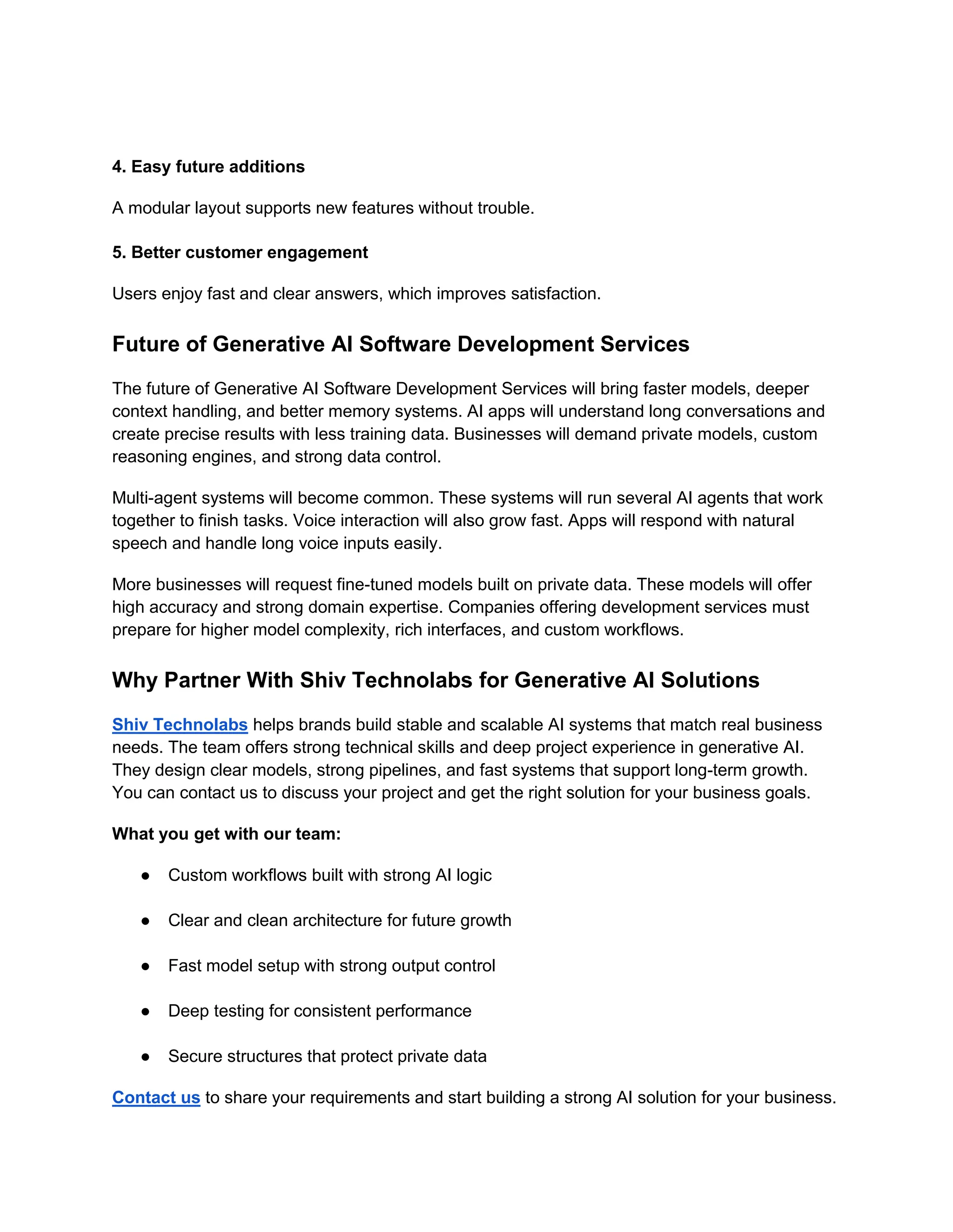 4. Easy future additions
A modular layout supports new features without trouble.
5. Better customer engagement
Users enjoy fast and clear answers, which improves satisfaction.
Future of Generative AI Software Development Services
The future of Generative AI Software Development Services will bring faster models, deeper
context handling, and better memory systems. AI apps will understand long conversations and
create precise results with less training data. Businesses will demand private models, custom
reasoning engines, and strong data control.
Multi-agent systems will become common. These systems will run several AI agents that work
together to finish tasks. Voice interaction will also grow fast. Apps will respond with natural
speech and handle long voice inputs easily.
More businesses will request fine-tuned models built on private data. These models will offer
high accuracy and strong domain expertise. Companies offering development services must
prepare for higher model complexity, rich interfaces, and custom workflows.
Why Partner With Shiv Technolabs for Generative AI Solutions
Shiv Technolabs helps brands build stable and scalable AI systems that match real business
needs. The team offers strong technical skills and deep project experience in generative AI.
They design clear models, strong pipelines, and fast systems that support long-term growth.
You can contact us to discuss your project and get the right solution for your business goals.
What you get with our team:
● Custom workflows built with strong AI logic
● Clear and clean architecture for future growth
● Fast model setup with strong output control
● Deep testing for consistent performance
● Secure structures that protect private data
Contact us to share your requirements and start building a strong AI solution for your business.
 