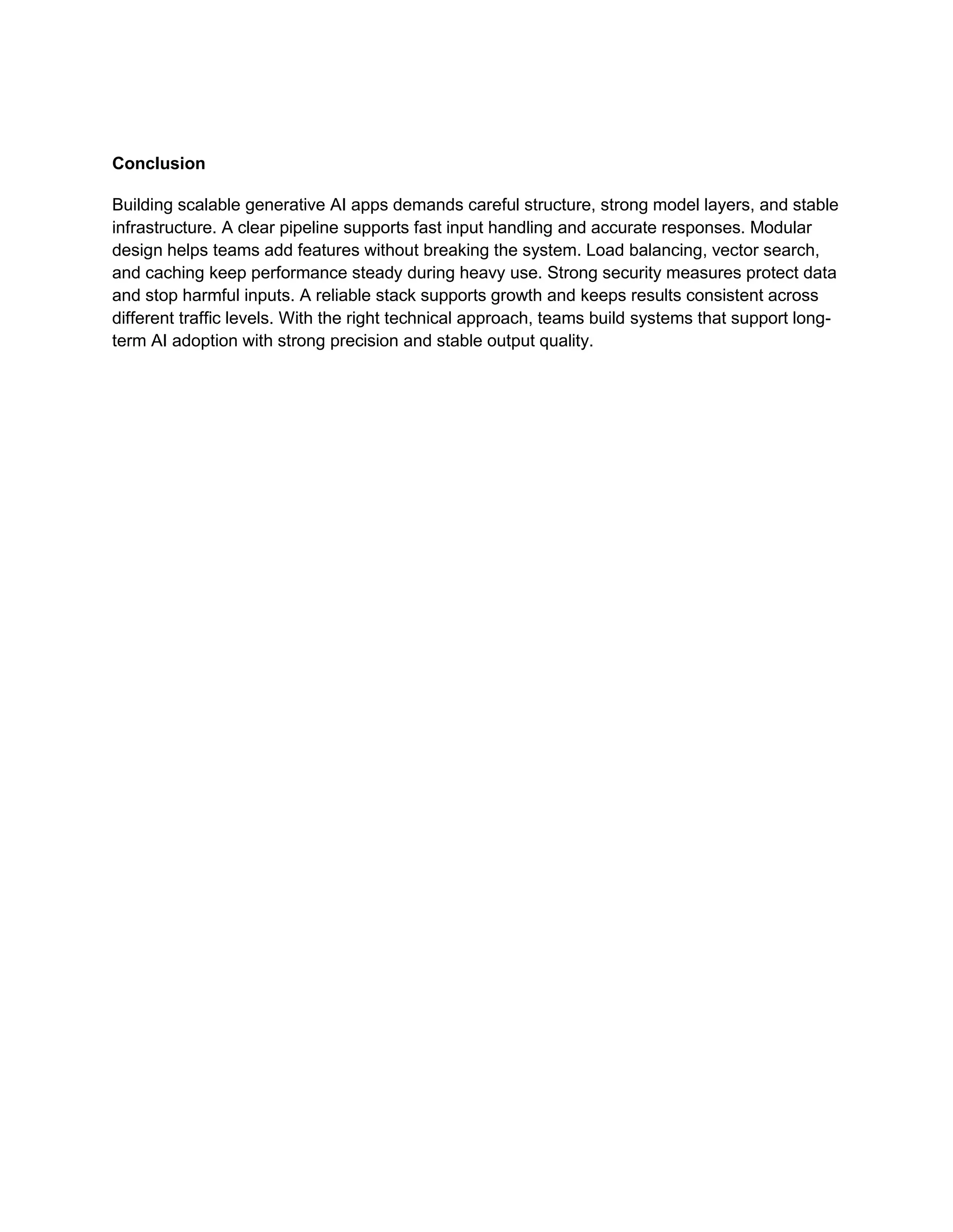 Conclusion
Building scalable generative AI apps demands careful structure, strong model layers, and stable
infrastructure. A clear pipeline supports fast input handling and accurate responses. Modular
design helps teams add features without breaking the system. Load balancing, vector search,
and caching keep performance steady during heavy use. Strong security measures protect data
and stop harmful inputs. A reliable stack supports growth and keeps results consistent across
different traffic levels. With the right technical approach, teams build systems that support long-
term AI adoption with strong precision and stable output quality.
 