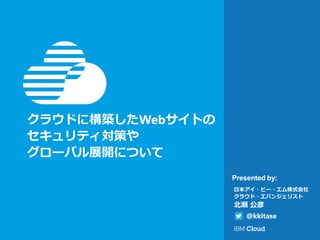 Presented by:
日本アイ・ビー・エム株式会社
クラウド・エバンジェリスト
北瀬 公彦
@kkitase
クラウドに構築したWebサイトの
セキュリティ対策や
グローバル展開について
～ IBMのIaaSクラウド「SoftLayer」の紹介と、
クラウド上に構築したWebサイトを
「Citrix NetScaler」で、セキュリティ対策、
グローバル展開するには ～
 