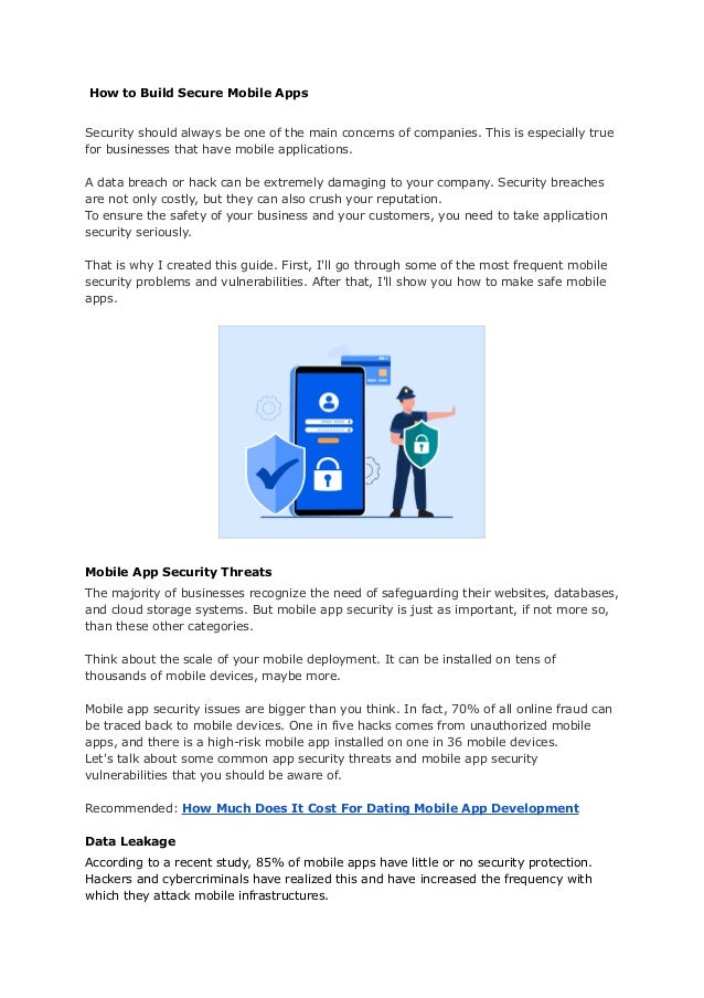 How to Build Secure Mobile Apps
Security should always be one of the main concerns of companies. This is especially true
for businesses that have mobile applications.
A data breach or hack can be extremely damaging to your company. Security breaches
are not only costly, but they can also crush your reputation.
To ensure the safety of your business and your customers, you need to take application
security seriously.
That is why I created this guide. First, I'll go through some of the most frequent mobile
security problems and vulnerabilities. After that, I'll show you how to make safe mobile
apps.
Mobile App Security Threats
The majority of businesses recognize the need of safeguarding their websites, databases,
and cloud storage systems. But mobile app security is just as important, if not more so,
than these other categories.
Think about the scale of your mobile deployment. It can be installed on tens of
thousands of mobile devices, maybe more.
Mobile app security issues are bigger than you think. In fact, 70% of all online fraud can
be traced back to mobile devices. One in five hacks comes from unauthorized mobile
apps, and there is a high-risk mobile app installed on one in 36 mobile devices.
Let's talk about some common app security threats and mobile app security
vulnerabilities that you should be aware of.
Recommended: How Much Does It Cost For Dating Mobile App Development
Data Leakage
According to a recent study, 85% of mobile apps have little or no security protection.
Hackers and cybercriminals have realized this and have increased the frequency with
which they attack mobile infrastructures.
 