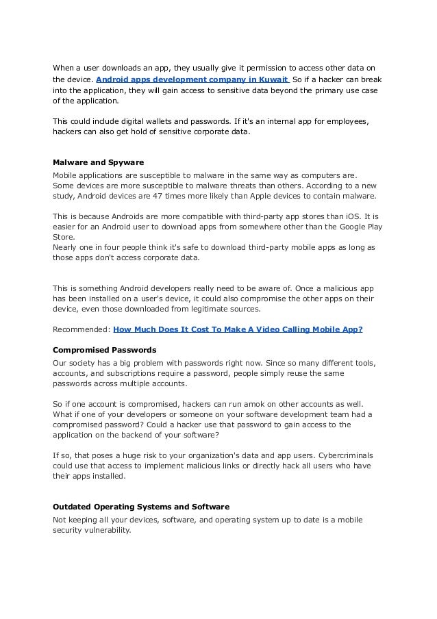 When a user downloads an app, they usually give it permission to access other data on
the device. Android apps development company in Kuwait So if a hacker can break
into the application, they will gain access to sensitive data beyond the primary use case
of the application.
This could include digital wallets and passwords. If it's an internal app for employees,
hackers can also get hold of sensitive corporate data.
Malware and Spyware
Mobile applications are susceptible to malware in the same way as computers are.
Some devices are more susceptible to malware threats than others. According to a new
study, Android devices are 47 times more likely than Apple devices to contain malware.
This is because Androids are more compatible with third-party app stores than iOS. It is
easier for an Android user to download apps from somewhere other than the Google Play
Store.
Nearly one in four people think it's safe to download third-party mobile apps as long as
those apps don't access corporate data.
This is something Android developers really need to be aware of. Once a malicious app
has been installed on a user's device, it could also compromise the other apps on their
device, even those downloaded from legitimate sources.
Recommended: How Much Does It Cost To Make A Video Calling Mobile App?
Compromised Passwords
Our society has a big problem with passwords right now. Since so many different tools,
accounts, and subscriptions require a password, people simply reuse the same
passwords across multiple accounts.
So if one account is compromised, hackers can run amok on other accounts as well.
What if one of your developers or someone on your software development team had a
compromised password? Could a hacker use that password to gain access to the
application on the backend of your software?
If so, that poses a huge risk to your organization's data and app users. Cybercriminals
could use that access to implement malicious links or directly hack all users who have
their apps installed.
Outdated Operating Systems and Software
Not keeping all your devices, software, and operating system up to date is a mobile
security vulnerability.
 