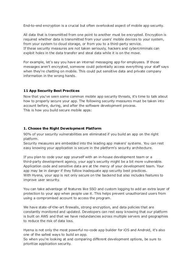 End-to-end encryption is a crucial but often overlooked aspect of mobile app security.
All data that is transmitted from one point to another must be encrypted. Encryption is
required whether data is transmitted from your users' mobile devices to your system,
from your system to cloud storage, or from you to a third-party service.
If these security measures are not taken seriously, hackers and cybercriminals can
exploit holes in the data transfer and steal data while it is on the move.
For example, let's say you have an internal messaging app for employees. If those
messages aren't encrypted, someone could potentially access everything your staff says
when they're chatting on mobile. This could put sensitive data and private company
information in the wrong hands.
11 App Security Best Practices
Now that you've seen some common mobile app security threats, it's time to talk about
how to properly secure your app. The following security measures must be taken into
account before, during, and after the software development process.
This is how you build secure mobile apps:
1. Choose the Right Development Platform
90% of your security vulnerabilities are eliminated if you build an app on the right
platform.
Security measures are embedded into the leading app makers' systems. You can rest
easy knowing your application is secure in the platform's security architecture.
If you plan to code your app yourself with an in-house development team or a
third-party development agency, your app's security might be a bit more vulnerable.
Application code and sensitive data are at the mercy of your development team. Your
app may be in danger if they follow inadequate app security best practices.
With Hyena, your app is not only secure on the backend but also includes features to
improve user security.
You can take advantage of features like SSO and custom logging to add an extra layer of
protection to your app when people use it. This helps prevent unauthorized users from
using a compromised account to access the program.
We have state-of-the-art firewalls, strong encryption, and data policies that are
constantly monitored and updated. Developers can rest easy knowing that our platform
is built on AWS and that we have redundancies across multiple servers and geographies
to reduce the risk of data loss.
Hyena is not only the most powerful no-code app builder for iOS and Android, it's also
one of the safest ways to build an app.
So when you're looking at and comparing different development options, be sure to
prioritize application security.
 