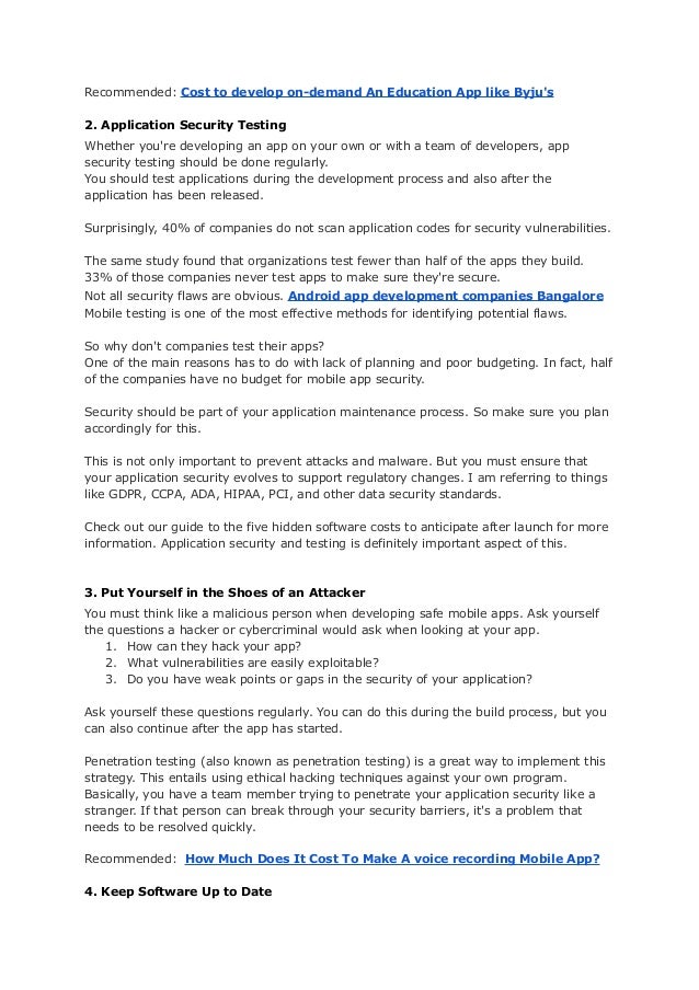 Recommended: Cost to develop on-demand An Education App like Byju's
2. Application Security Testing
Whether you're developing an app on your own or with a team of developers, app
security testing should be done regularly.
You should test applications during the development process and also after the
application has been released.
Surprisingly, 40% of companies do not scan application codes for security vulnerabilities.
The same study found that organizations test fewer than half of the apps they build.
33% of those companies never test apps to make sure they're secure.
Not all security flaws are obvious. Android app development companies Bangalore
Mobile testing is one of the most effective methods for identifying potential flaws.
So why don't companies test their apps?
One of the main reasons has to do with lack of planning and poor budgeting. In fact, half
of the companies have no budget for mobile app security.
Security should be part of your application maintenance process. So make sure you plan
accordingly for this.
This is not only important to prevent attacks and malware. But you must ensure that
your application security evolves to support regulatory changes. I am referring to things
like GDPR, CCPA, ADA, HIPAA, PCI, and other data security standards.
Check out our guide to the five hidden software costs to anticipate after launch for more
information. Application security and testing is definitely important aspect of this.
3. Put Yourself in the Shoes of an Attacker
You must think like a malicious person when developing safe mobile apps. Ask yourself
the questions a hacker or cybercriminal would ask when looking at your app.
1. How can they hack your app?
2. What vulnerabilities are easily exploitable?
3. Do you have weak points or gaps in the security of your application?
Ask yourself these questions regularly. You can do this during the build process, but you
can also continue after the app has started.
Penetration testing (also known as penetration testing) is a great way to implement this
strategy. This entails using ethical hacking techniques against your own program.
Basically, you have a team member trying to penetrate your application security like a
stranger. If that person can break through your security barriers, it's a problem that
needs to be resolved quickly.
Recommended: How Much Does It Cost To Make A voice recording Mobile App?
4. Keep Software Up to Date
 
