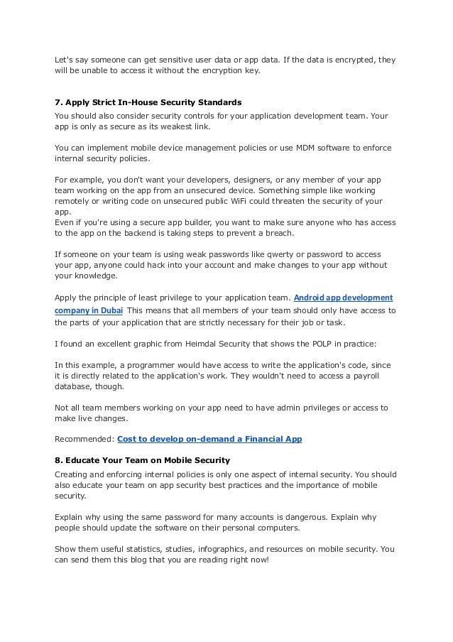 Let's say someone can get sensitive user data or app data. If the data is encrypted, they
will be unable to access it without the encryption key.
7. Apply Strict In-House Security Standards
You should also consider security controls for your application development team. Your
app is only as secure as its weakest link.
You can implement mobile device management policies or use MDM software to enforce
internal security policies.
For example, you don't want your developers, designers, or any member of your app
team working on the app from an unsecured device. Something simple like working
remotely or writing code on unsecured public WiFi could threaten the security of your
app.
Even if you're using a secure app builder, you want to make sure anyone who has access
to the app on the backend is taking steps to prevent a breach.
If someone on your team is using weak passwords like qwerty or password to access
your app, anyone could hack into your account and make changes to your app without
your knowledge.
Apply the principle of least privilege to your application team. Android app development
company in Dubai This means that all members of your team should only have access to
the parts of your application that are strictly necessary for their job or task.
I found an excellent graphic from Heimdal Security that shows the POLP in practice:
In this example, a programmer would have access to write the application's code, since
it is directly related to the application's work. They wouldn't need to access a payroll
database, though.
Not all team members working on your app need to have admin privileges or access to
make live changes.
Recommended: Cost to develop on-demand a Financial App
8. Educate Your Team on Mobile Security
Creating and enforcing internal policies is only one aspect of internal security. You should
also educate your team on app security best practices and the importance of mobile
security.
Explain why using the same password for many accounts is dangerous. Explain why
people should update the software on their personal computers.
Show them useful statistics, studies, infographics, and resources on mobile security. You
can send them this blog that you are reading right now!
 