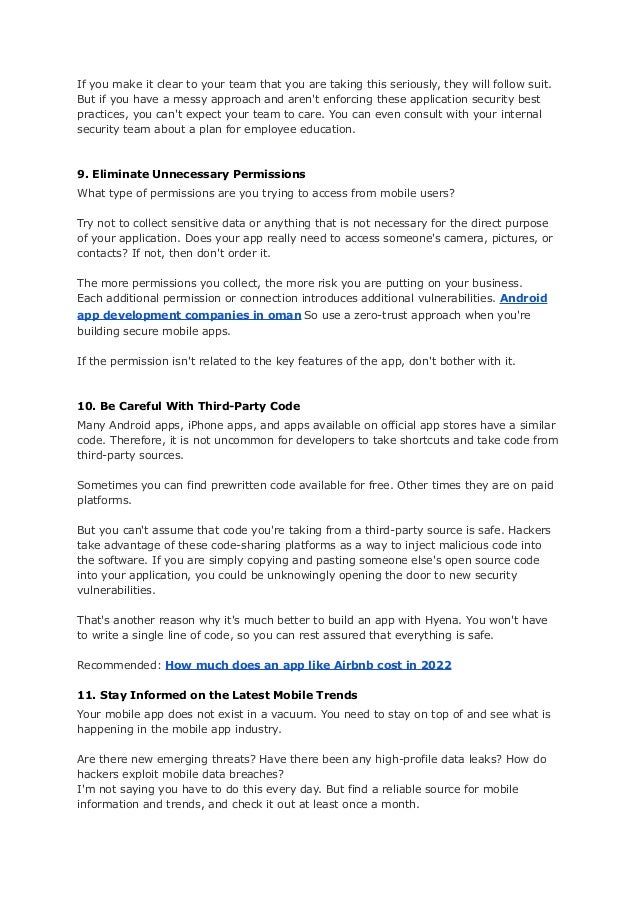 If you make it clear to your team that you are taking this seriously, they will follow suit.
But if you have a messy approach and aren't enforcing these application security best
practices, you can't expect your team to care. You can even consult with your internal
security team about a plan for employee education.
9. Eliminate Unnecessary Permissions
What type of permissions are you trying to access from mobile users?
Try not to collect sensitive data or anything that is not necessary for the direct purpose
of your application. Does your app really need to access someone's camera, pictures, or
contacts? If not, then don't order it.
The more permissions you collect, the more risk you are putting on your business.
Each additional permission or connection introduces additional vulnerabilities. Android
app development companies in oman So use a zero-trust approach when you're
building secure mobile apps.
If the permission isn't related to the key features of the app, don't bother with it.
10. Be Careful With Third-Party Code
Many Android apps, iPhone apps, and apps available on official app stores have a similar
code. Therefore, it is not uncommon for developers to take shortcuts and take code from
third-party sources.
Sometimes you can find prewritten code available for free. Other times they are on paid
platforms.
But you can't assume that code you're taking from a third-party source is safe. Hackers
take advantage of these code-sharing platforms as a way to inject malicious code into
the software. If you are simply copying and pasting someone else's open source code
into your application, you could be unknowingly opening the door to new security
vulnerabilities.
That's another reason why it's much better to build an app with Hyena. You won't have
to write a single line of code, so you can rest assured that everything is safe.
Recommended: How much does an app like Airbnb cost in 2022
11. Stay Informed on the Latest Mobile Trends
Your mobile app does not exist in a vacuum. You need to stay on top of and see what is
happening in the mobile app industry.
Are there new emerging threats? Have there been any high-profile data leaks? How do
hackers exploit mobile data breaches?
I'm not saying you have to do this every day. But find a reliable source for mobile
information and trends, and check it out at least once a month.
 