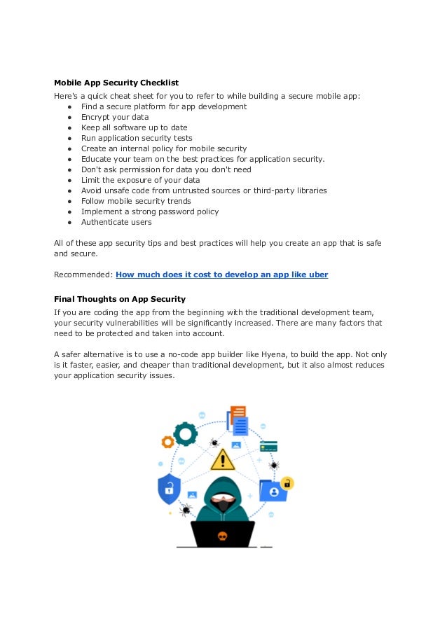 Mobile App Security Checklist
Here's a quick cheat sheet for you to refer to while building a secure mobile app:
● Find a secure platform for app development
● Encrypt your data
● Keep all software up to date
● Run application security tests
● Create an internal policy for mobile security
● Educate your team on the best practices for application security.
● Don't ask permission for data you don't need
● Limit the exposure of your data
● Avoid unsafe code from untrusted sources or third-party libraries
● Follow mobile security trends
● Implement a strong password policy
● Authenticate users
All of these app security tips and best practices will help you create an app that is safe
and secure.
Recommended: How much does it cost to develop an app like uber
Final Thoughts on App Security
If you are coding the app from the beginning with the traditional development team,
your security vulnerabilities will be significantly increased. There are many factors that
need to be protected and taken into account.
A safer alternative is to use a no-code app builder like Hyena, to build the app. Not only
is it faster, easier, and cheaper than traditional development, but it also almost reduces
your application security issues.
 