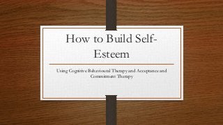 How to Build Self-
Esteem
Using Cognitive Behavioural Therapy and Acceptance and
Commitment Therapy
 