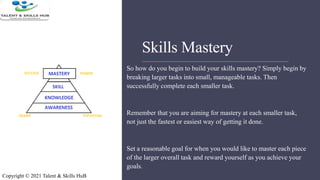 Skills Mastery
So how do you begin to build your skills mastery? Simply begin by
breaking larger tasks into small, manageable tasks. Then
successfully complete each smaller task.
Remember that you are aiming for mastery at each smaller task,
not just the fastest or easiest way of getting it done.
Set a reasonable goal for when you would like to master each piece
of the larger overall task and reward yourself as you achieve your
goals.
Copyright © 2021 Talent & Skills HuB
 