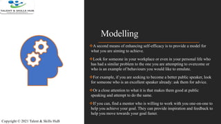 Modelling
A second means of enhancing self-efficacy is to provide a model for
what you are aiming to achieve.
Look for someone in your workplace or even in your personal life who
has had a similar problem to the one you are attempting to overcome or
who is an example of behaviours you would like to emulate.
For example, if you are seeking to become a better public speaker, look
for someone who is an excellent speaker already: ask them for advice.
Or a close attention to what it is that makes them good at public
speaking and attempt to do the same.
If you can, find a mentor who is willing to work with you one-on-one to
help you achieve your goal. They can provide inspiration and feedback to
help you move towards your goal faster.
Copyright © 2021 Talent & Skills HuB
 